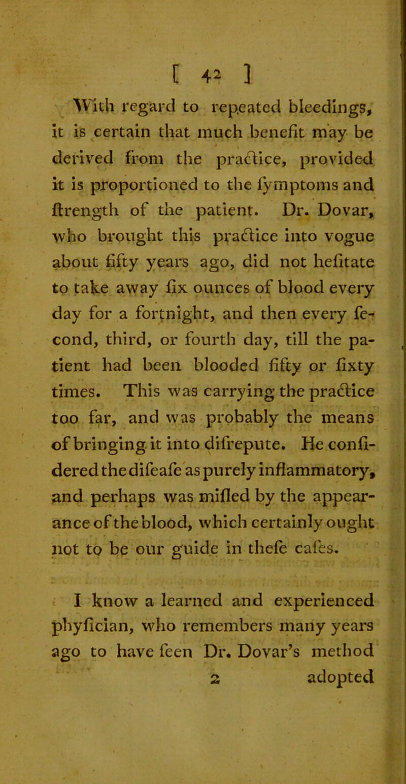 With regard to repeated bleedings, it is certain that much benefit may be • * • derived from the practice, provided it is proportioned to die fymptoms and ftrength of the patient. Dr. Dovar, who brought this practice into vogue about fifty years ago, did not hefitate to take away fix ounces of blood every day for a fortnight, and then every fe- cond, third, or fourth day, till the pa- tient had been blooded fifty or fixty times. This was carrying the practice too far, and was probably the means of bringing it into difrepute. He confi- dered the difeafe as purely inflammatory, and perhaps was milled by the appear- ance of the blood, which certainly ought not to be our guide in thefe cafes. I know a learned and experienced phyfician, who remembers many years ago to have feen Dr. Dovar’s method 2 adopted