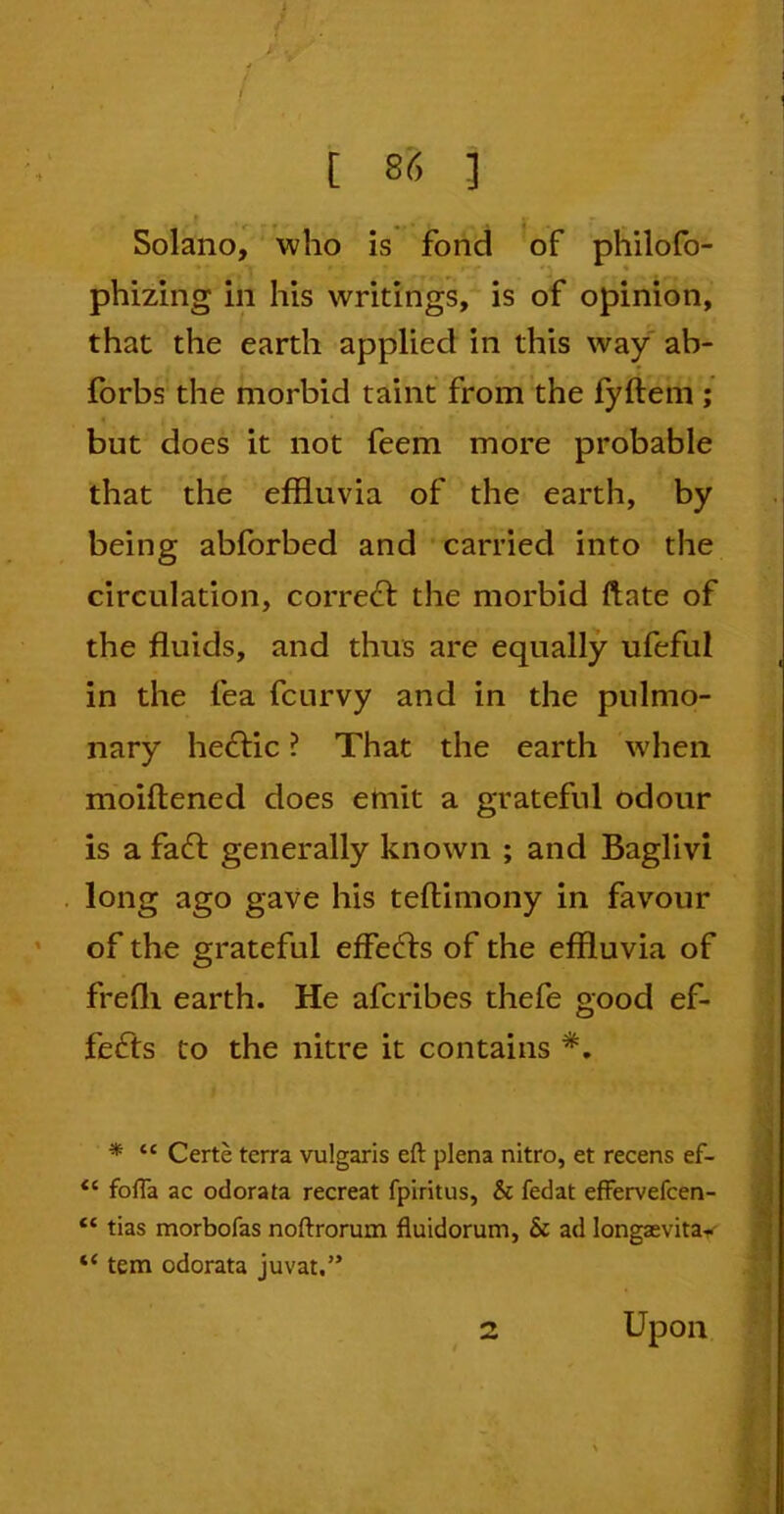 / . [ 86 ] Solano, who is fond of philofo- phizing in his writings, is of opinion, that the earth applied in this way ab- forbs the morbid taint from the fyftem ; but does it not feem more probable that the effluvia of the earth, by being abforbed and carried into the circulation, corredt the morbid ftate of the fluids, and thus are equally ufeful in the fea fcurvy and in the pulmo- nary hedtic ? That the earth when moiftened does emit a grateful odour is a fadt generally known ; and Baglivi long ago gave his teftimony in favour of the grateful effedts of the effluvia of frefli earth. He afcribes thefe good ef- fedts to the nitre it contains *. * cc Certe terra vulgaris eft plena nitro, et recens ef- <c fofta ac odorata recreat fpiritus, & fedat efFervefcen- tc tias morbofas noftrorum fluidorum, & ad longsevita-^ “ tem odorata juvat.” Upon