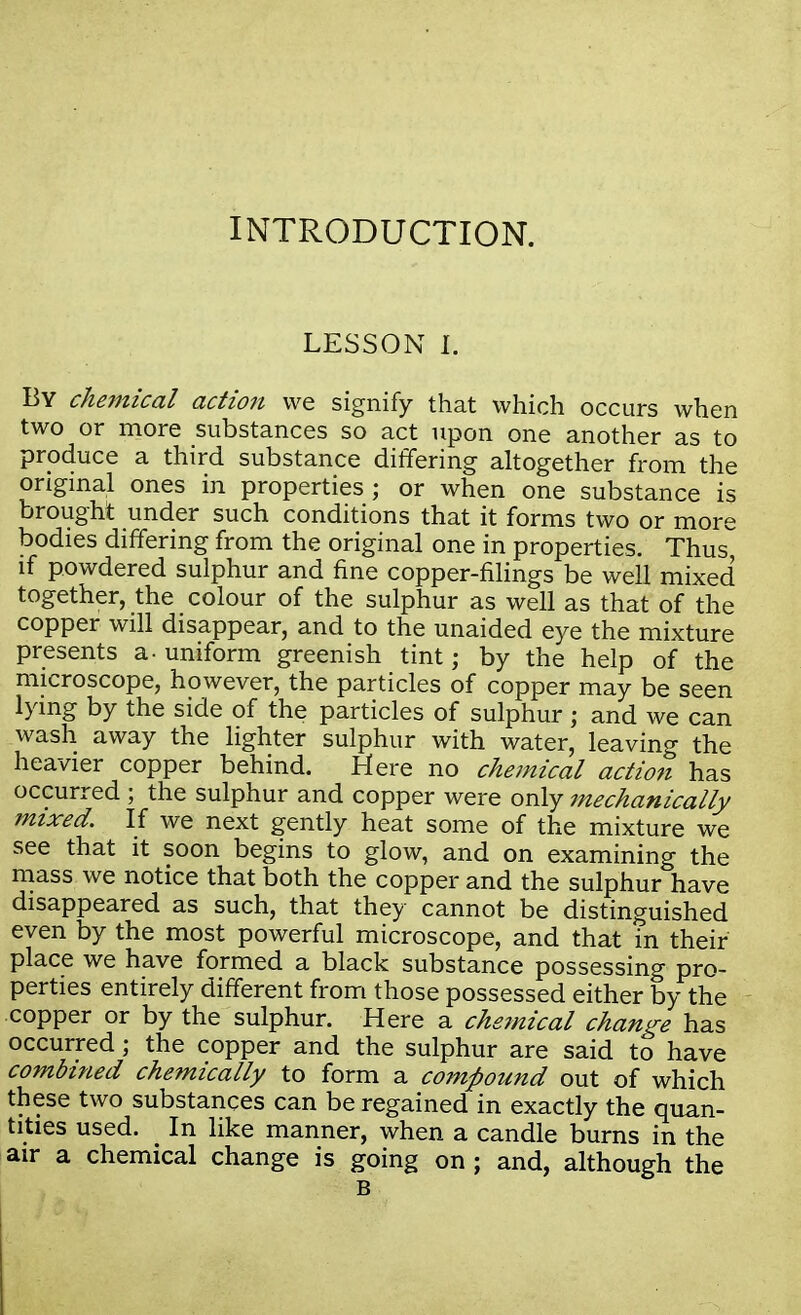 INTRODUCTION. LESSON I, By chemical action we signify that which occurs when two or more substances so act upon one another as to produce a third substance differing altogether from the original ones in properties; or when one substance is brought under such conditions that it forms two or more bodies differing from the original one in properties. Thus, if powdered sulphur and fine copper-filings be well mixed together, the colour of the sulphur as well as that of the copper will disappear, and to the unaided eye the mixture presents a- uniform greenish tint; by the help of the microscope, however, the particles of copper may be seen lying by the side of the particles of sulphur ; and we can wash away the lighter sulphur with water, leaving the heavier copper behind. Here no chemical action has occurred ; the sulphur and copper were only mechanically mixed. If we next gently heat some of the mixture we see that it soon begins to glow, and on examining the mass we notice that both the copper and the sulphur have disappeared as such, that they cannot be distinguished even by the most powerful microscope, and that in their place we have formed a black substance possessing pro- perties entirely different from those possessed either by the copper or by the sulphur. Here a chemical change has occurred; the copper and the sulphur are said to have combined chemically to form a compound out of which these two substances can be regained in exactly the quan- tities used. In like manner, when a candle burns in the air a chemical change is going on ; and, although the