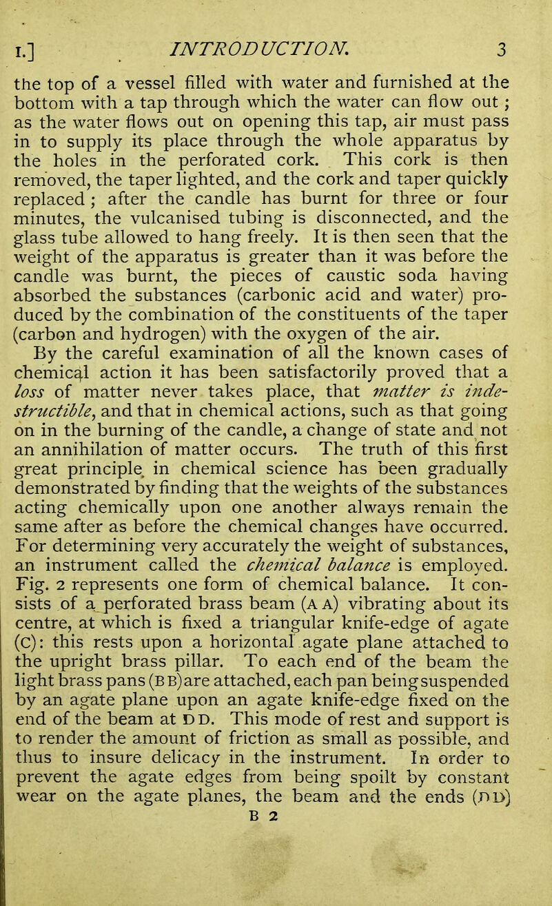 the top of a vessel filled with water and furnished at the bottom with a tap through which the water can flow out; as the water flows out on opening this tap, air must pass in to supply its place through the whole apparatus by the holes in the perforated cork. This cork is then removed, the taper lighted, and the cork and taper quickly replaced ; after the candle has burnt for three or four minutes, the vulcanised tubing is disconnected, and the glass tube allowed to hang freely. It is then seen that the weight of the apparatus is greater than it was before the candle was burnt, the pieces of caustic soda having absorbed the substances (carbonic acid and water) pro- duced by the combination of the constituents of the taper (carbon and hydrogen) with the oxygen of the air. By the careful examination of all the known cases of chemical action it has been satisfactorily proved that a loss of matter never takes place, that matter is inde- structible, and that in chemical actions, such as that going on in the burning of the candle, a change of state and not an annihilation of matter occurs. The truth of this first great principle in chemical science has been gradually demonstrated by finding that the weights of the substances acting chemically upon one another always remain the same after as before the chemical changes have occurred. For determining very accurately the weight of substances, an instrument called the chemical balance is employed. Fig. 2 represents one form of chemical balance. It con- sists of a perforated brass beam (a a) vibrating about its centre, at which is fixed a triangular knife-edge of agate (c): this rests upon a horizontal agate plane attached to the upright brass pillar. To each end of the beam the light brass pans (b b) are attached, each pan being suspended by an agate plane upon an agate knife-edge fixed on the end of the beam at dd. This mode of rest and support is to render the amount of friction as small as possible, and thus to insure delicacy in the instrument. In order to prevent the agate edges from being spoilt by constant wear on the agate planes, the beam and the ends (dd) B 2