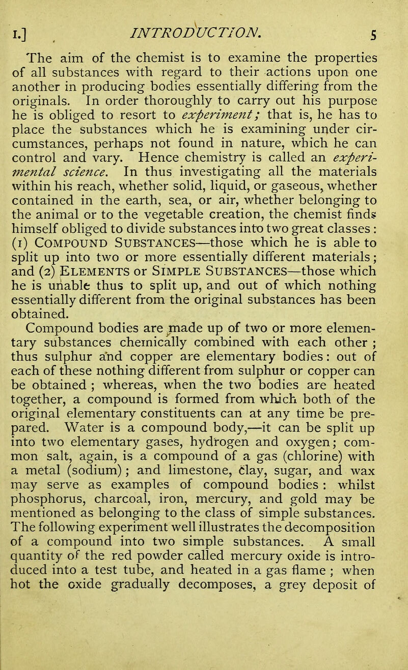 The aim of the chemist is to examine the properties of all substances with regard to their actions upon one another in producing bodies essentially differing from the originals. In order thoroughly to carry out his purpose he is obliged to resort to experiment; that is, he has to place the substances which he is examining under cir- cumstances, perhaps not found in nature, which he can control and vary. Hence chemistry is called an experi- mental science. In thus investigating all the materials within his reach, whether solid, liquid, or gaseous, whether contained in the earth, sea, or air, whether belonging to the animal or to the vegetable creation, the chemist finds: himself obliged to divide substances into two great classes: (1) Compound Substances—those which he is able to split up into two or more essentially different materials; and (2) Elements or Simple Substances—those which he is unable thus to split up, and out of which nothing essentially different from the original substances has been obtained. Compound bodies are made up of two or more elemen- tary substances chemically combined with each other ; thus sulphur and copper are elementary bodies: out of each of these nothing different from sulphur or copper can be obtained ; whereas, when the two bodies are heated together, a compound is formed from which both of the original elementary constituents can at any time be pre- pared. Water is a compound body,—it can be split up into two elementary gases, hydrogen and oxygen; com- mon salt, again, is a compound of a gas (chlorine) with a metal (sodium); and limestone, clay, sugar, and wax may serve as examples of compound bodies: whilst phosphorus, charcoal, iron, mercury, and gold may be mentioned as belonging to the class of simple substances. The following experiment well illustrates the decomposition of a compound into two simple substances. A small quantity of the red powder called mercury oxide is intro- duced into a test tube, and heated in a gas flame ; when hot the oxide gradually decomposes, a grey deposit of