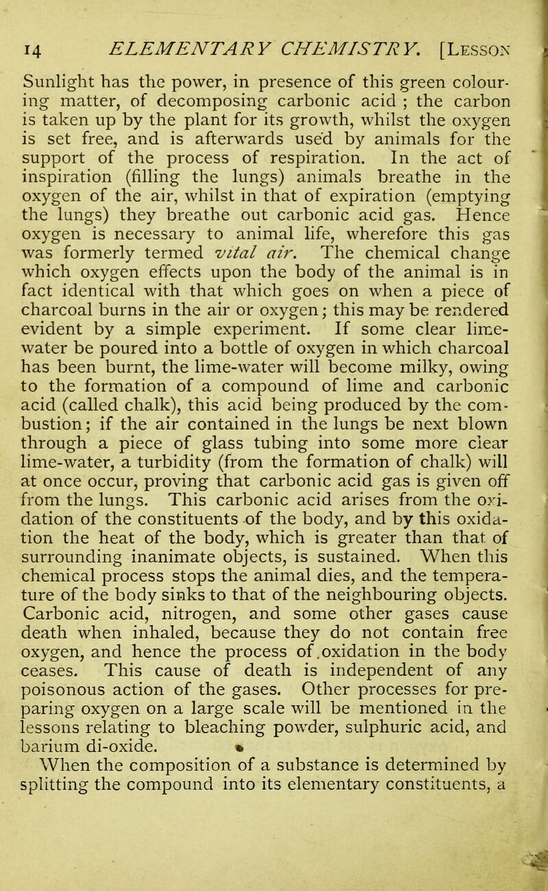Sunlight has the power, in presence of this green colour- ing matter, of decomposing carbonic acid ; the carbon is taken up by the plant for its growth, whilst the oxygen is set free, and is afterwards used by animals for the support of the process of respiration. In the act of inspiration (filling the lungs) animals breathe in the oxygen of the air, whilst in that of expiration (emptying the lungs) they breathe out carbonic acid gas. Hence oxygen is necessary to animal life, wherefore this gas was formerly termed vital air. The chemical change which oxygen effects upon the body of the animal is in fact identical with that which goes on when a piece of charcoal burns in the air or oxygen; this may be rendered evident by a simple experiment. If some clear lime- water be poured into a bottle of oxygen in which charcoal has been burnt, the lime-water will become milky, owing to the formation of a compound of lime and carbonic acid (called chalk), this acid being produced by the com- bustion ; if the air contained in the lungs be next blown through a piece of glass tubing into some more clear lime-water, a turbidity (from the formation of chalk) will at once occur, proving that carbonic acid gas is given off from the lungs. This carbonic acid arises from the oxi- dation of the constituents of the body, and by this oxida- tion the heat of the body, which is greater than that of surrounding inanimate objects, is sustained. When this chemical process stops the animal dies, and the tempera- ture of the body sinks to that of the neighbouring objects. Carbonic acid, nitrogen, and some other gases cause death when inhaled, because they do not contain free oxygen, and hence the process of .oxidation in the body ceases. This cause of death is independent of any poisonous action of the gases. Other processes for pre- paring oxygen on a large scale will be mentioned in the lessons relating to bleaching powder, sulphuric acid, and barium di-oxide. % When the composition of a substance is determined by splitting the compound into its elementary constituents, a