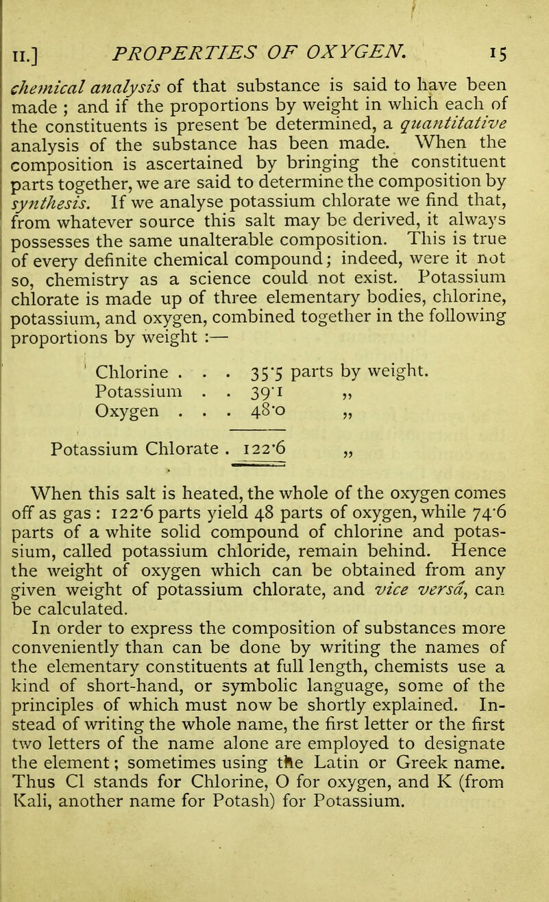 chemical analysis of that substance is said to have been made ; and if the proportions by weight in which each of the constituents is present be determined, a quantitative \ analysis of the substance has been made. When the } composition is ascertained by bringing the constituent parts together, we are said to determine the composition by synthesis. If we analyse potassium chlorate we find that, from whatever source this salt may be derived, it always possesses the same unalterable composition. This is true of every definite chemical compound; indeed, were it not so, chemistry as a science could not exist. Potassium chlorate is made up of three elementary bodies, chlorine, potassium, and oxygen, combined together in the following proportions by weight :— ' Chlorine . . . 35*5 parts by weight. Potassium . . 39/1 „ Oxygen . . . 48*0 „ Potassium Chlorate . 122*6 „ When this salt is heated, the whole of the oxygen comes off as gas : 1226 parts yield 48 parts of oxygen, while 74^6 parts of a white solid compound of chlorine and potas- sium, called potassium chloride, remain behind. Hence the weight of oxygen which can be obtained from any given weight of potassium chlorate, and vice versa, can be calculated. In order to express the composition of substances more conveniently than can be done by writing the names of the elementary constituents at full length, chemists use a kind of short-hand, or symbolic language, some of the principles of which must now be shortly explained. In- stead of writing the whole name, the first letter or the first two letters of the name alone are employed to designate the element; sometimes using the Latin or Greek name. Thus CI stands for Chlorine, O for oxygen, and K (from Kali, another name for Potash) for Potassium.