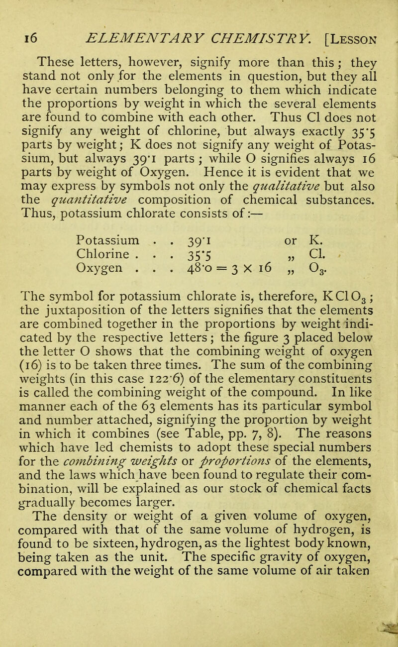 These letters, however, signify more than this ; they stand not only for the elements in question, but they all have certain numbers belonging to them which indicate the proportions by weight in which the several elements are found to combine with each other. Thus CI does not signify any weight of chlorine, but always exactly 35*5 parts by weight; K does not signify any weight of Potas- sium, but always 39*1 parts ; while O signifies always 16 parts by weight of Oxygen. Hence it is evident that we may express by symbols not only the qiialitative but also the quantitative composition of chemical substances. Thus, potassium chlorate consists of:— Potassium . . 39*1 or K. Chlorine . . . 35*5 „ CI. Oxygen . . . 48*0 = 3x16 „ 03. The symbol for potassium chlorate is, therefore, KC103 ; the juxtaposition of the letters signifies that the elements are combined together in the proportions by weight indi- cated by the respective letters; the figure 3 placed below the letter O shows that the combining weight of oxygen (16) is to be taken three times. The sum of the combining weights (in this case i22-6) of the elementary constituents is called the combining weight of the compound. In like manner each of the 63 elements has its particular symbol and number attached, signifying the proportion by weight in which it combines (see Table, pp. 7, 8). The reasons which have led chemists to adopt these special numbers for the combining weights or proportions of the elements, and the laws which have been found to regulate their com- bination, will be explained as our stock of chemical facts gradually becomes larger. The density or weight of a given volume of oxygen, compared with that of the same volume of hydrogen, is found to be sixteen, hydrogen, as the lightest body known, being taken as the unit. The specific gravity of oxygen, compared with the weight of the same volume of air taken