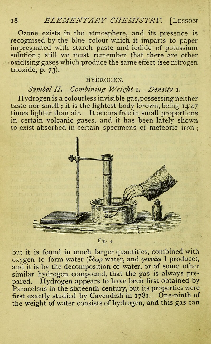 Ozone exists in the atmosphere, and its presence is recognised by the blue colour which it imparts to paper impregnated with starch paste and iodide of potassium solution; still we must remember that there are other oxidising gases which produce the same effect (see nitrogen trioxide, p. 73). HYDROGEN. Symbol H. Combining Weight 1. Density 1. Hydrogen is a colourless invisible gas, possessing neither taste nor smell; it is the lightest body krown, being 14*47 times lighter than air. It occurs free in small proportions in certain volcanic gases, and it has been lately shown to exist absorbed in certain specimens of meteoric iron ; fig- 4- but it is found in much larger quantities, combined with oxygen to form water (vdcop water, and yewae* I produce), and it is by the decomposition of water, or of some other similar hydrogen compound, that the gas is always pre- pared. Hydrogen appears to have been first obtained by Paracelsus in the sixteenth century, but its properties were first exactly studied by Cavendish in 1781. One-ninth of the weight of water consists of hydrogen, and this gas can