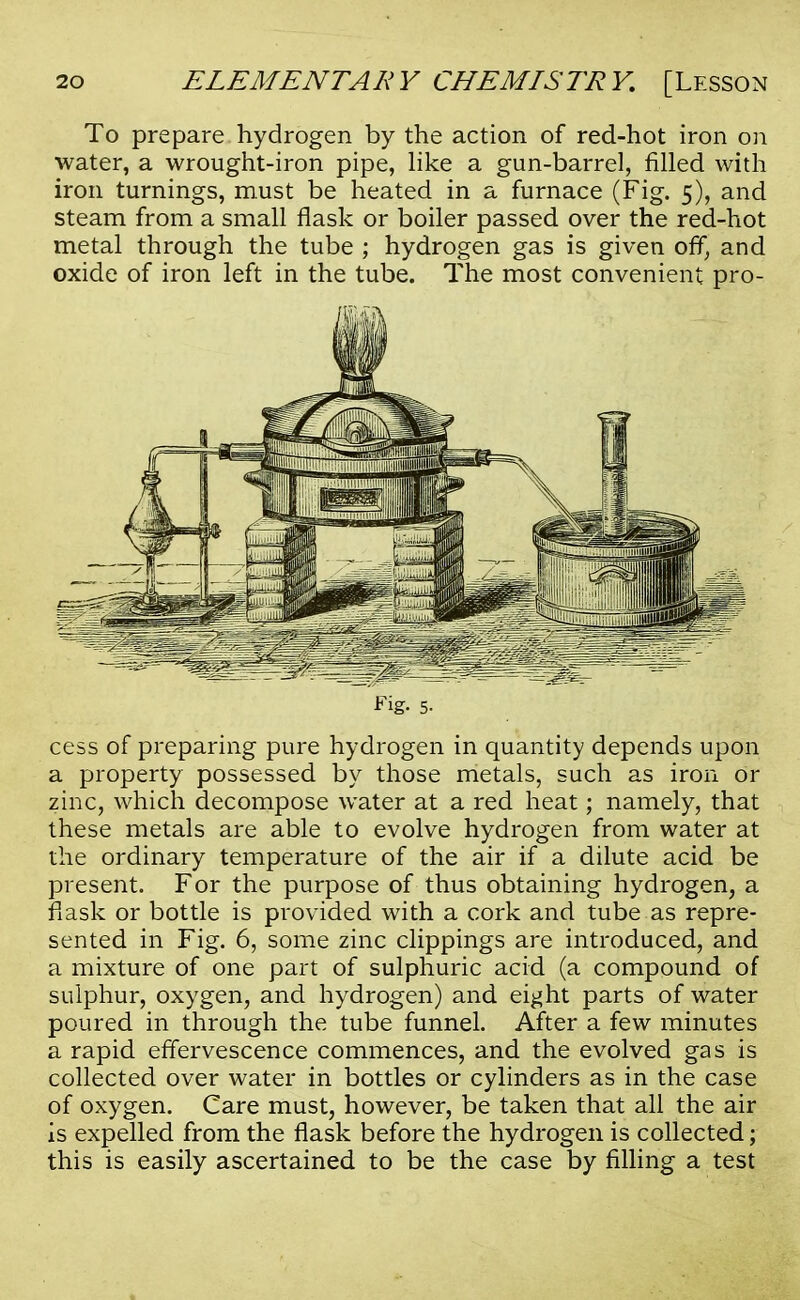 To prepare hydrogen by the action of red-hot iron on water, a wrought-iron pipe, like a gun-barrel, filled with iron turnings, must be heated in a furnace (Fig. 5), and steam from a small flask or boiler passed over the red-hot metal through the tube ; hydrogen gas is given off, and oxide of iron left in the tube. The most convenient pro- Fig- 5. cess of preparing pure hydrogen in quantity depends upon a property possessed by those metals, such as iron or zinc, which decompose water at a red heat; namely, that these metals are able to evolve hydrogen from water at the ordinary temperature of the air if a dilute acid be present. For the purpose of thus obtaining hydrogen, a flask or bottle is provided with a cork and tube as repre- sented in Fig. 6, some zinc clippings are introduced, and a mixture of one part of sulphuric acid (a compound of sulphur, oxygen, and hydrogen) and eight parts of water poured in through the tube funnel. After a few minutes a rapid effervescence commences, and the evolved gas is collected over water in bottles or cylinders as in the case of oxygen. Care must, however, be taken that all the air is expelled from the flask before the hydrogen is collected; this is easily ascertained to be the case by filling a test