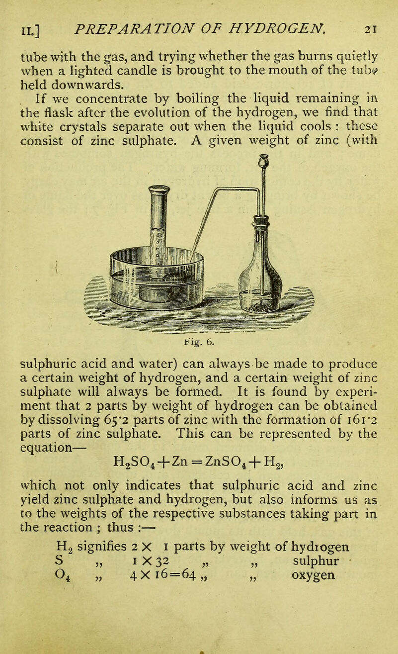 tube with the gas, and trying whether the gas burns quietly when a lighted candle is brought to the mouth of the tub? held downwards. If we concentrate by boiling the liquid remaining in the flask after the evolution of the hydrogen, we find that white crystals separate out when the liquid cools : these consist of zinc sulphate. A given weight of zinc (with 5 Fig. 6. sulphuric acid and water) can always be made to produce a certain weight of hydrogen, and a certain weight of zinc sulphate will always be formed. It is found by experi- ment that 2 parts by weight of hydrogen can be obtained by dissolving 65*2 parts of zinc with the formation of i6i-2 parts of zinc sulphate. This can be represented by the equation— H2S04.+ Zn = ZnS04+H2, which not only indicates that sulphuric acid and zinc yield zinc sulphate and hydrogen, but also informs us as to the weights of the respective substances taking part in the reaction ; thus :— H2 signifies 2 X 1 parts by weight of hydrogen S „ 1 X 32 „ „ sulphur 04 „ 4x16=64,, „ oxygen