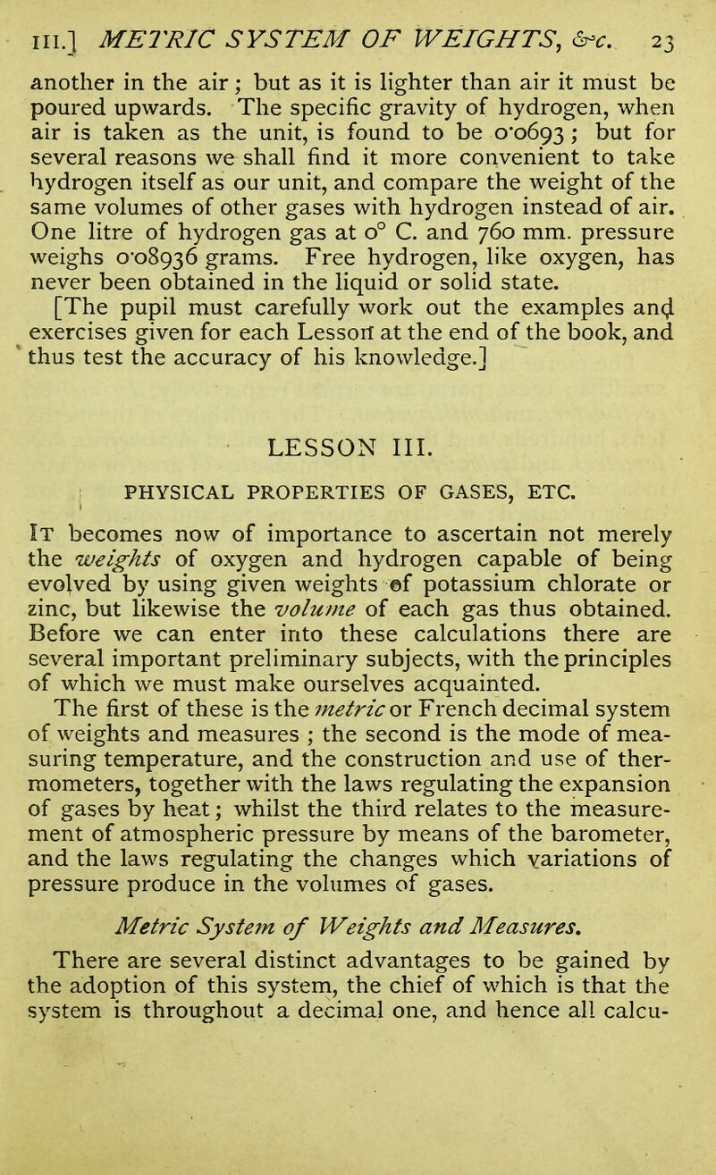 another in the air; but as it is lighter than air it must be poured upwards. The specific gravity of hydrogen, when air is taken as the unit, is found to be 0*0693 ; but for several reasons we shall find it more convenient to take hydrogen itself as our unit, and compare the weight of the same volumes of other gases with hydrogen instead of air. One litre of hydrogen gas at o° C. and 760 mm. pressure weighs 0-08936 grams. Free hydrogen, like oxygen, has never been obtained in the liquid or solid state. [The pupil must carefully work out the examples ana! exercises given for each Lesson at the end of the book, and thus test the accuracy of his knowledge.] LESSON III. j PHYSICAL PROPERTIES OF GASES, ETC. It becomes now of importance to ascertain not merely the weights of oxygen and hydrogen capable of being evolved by using given weights ef potassium chlorate or zinc, but likewise the volume of each gas thus obtained. Before we can enter into these calculations there are several important preliminary subjects, with the principles of which we must make ourselves acquainted. The first of these is the metric ox French decimal system of weights and measures ; the second is the mode of mea- suring temperature, and the construction and use of ther- mometers, together with the laws regulating the expansion of gases by heat; whilst the third relates to the measure- ment of atmospheric pressure by means of the barometer, and the laws regulating the changes which variations of pressure produce in the volumes of gases. Metric System of Weights and Measures. There are several distinct advantages to be gained by the adoption of this system, the chief of which is that the system is throughout a decimal one, and hence all calcu-
