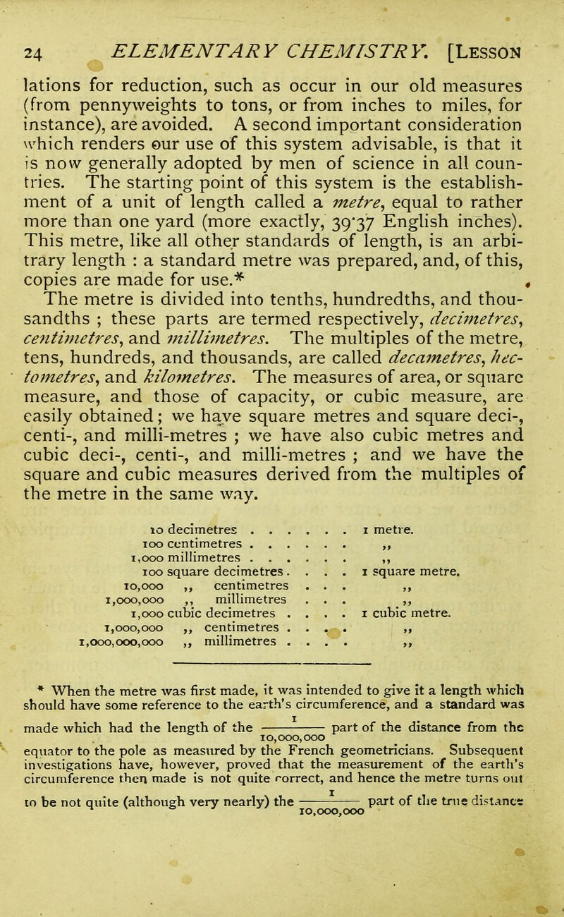 lations for reduction, such as occur in our old measures (from pennyweights to tons, or from inches to miles, for instance), are avoided. A second important consideration which renders our use of this system advisable, is that it is now generally adopted by men of science in all coun- tries. The starting point of this system is the establish- ment of a unit of length called a metre, equal to rather more than one yard (more exactly, 39/37 English inches). This metre, like all other standards of length, is an arbi- trary length : a standard metre was prepared, and, of this, copies are made for use.* , The metre is divided into tenths, hundredths, and thou- sandths ; these parts are termed respectively, decimetres, centimetres, and millimetres. The multiples of the metre, tens, hundreds, and thousands, are called decametres, hec- tometres, and kilometres. The measures of area, or square measure, and those of capacity, or cubic measure, are easily obtained; we have square metres and square deci-, centi-, and milli-metres ; we have also cubic metres and cubic deci-, centi-, and milli-metres ; and we have the square and cubic measures derived from the multiples of the metre in the same way. 10 decimetres i metre. 100 centimetres „ 1,000 millimetres 100 square decimetres . . . . i square metre. 10,000 ,, centimetres ... 1,000,000 ,, millimetres ... ,, 1,000 cubic decimetres . . . . i cubic metre. 1,000,000 centimetres . . >» 1,000,000,000 ,, millimetres .... * When the metre was first made, it was intended to give it a length which should have some reference to the earth's circumference, and a standard was made which had the length of the part of the distance from the 10,000,000 equator to the pole as measured by the French geometricians. Subsequent investigations have, however, proved that the measurement of the earth's circumference then made is not quite rorrect, and hence the metre turns out to be not quite (although very nearly) the part of the true distance M x J 3 10,000,000
