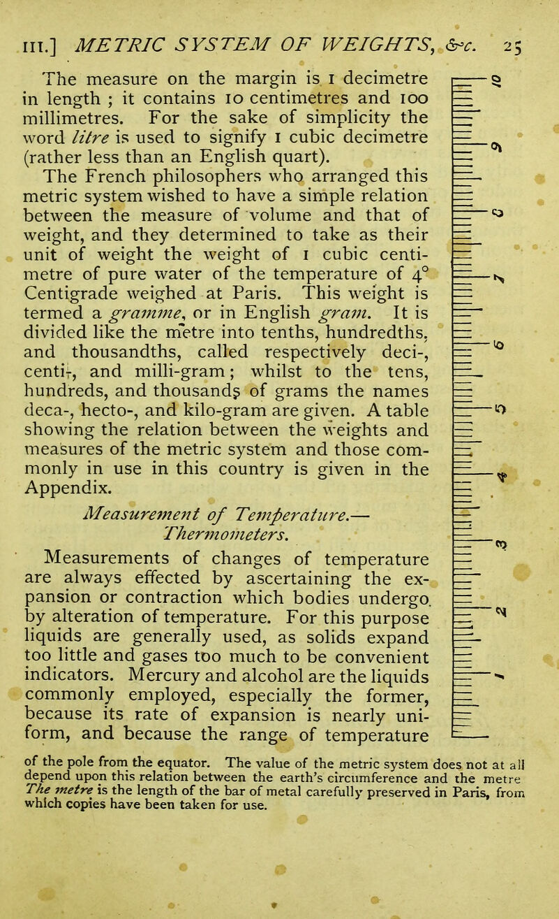The measure on the margin is 1 decimetre in length ; it contains 10 centimetres and 100 millimetres. For the sake of simplicity the word litre is used to signify 1 cubic decimetre (rather less than an English quart). The French philosophers who arranged this metric system wished to have a simple relation between the measure of volume and that of weight, and they determined to take as their unit of weight the weight of 1 cubic centi- metre of pure water of the temperature of 40 Centigrade weighed at Paris. This weight is termed a gramme^ or in English gram. It is divided like the metre into tenths, hundredths, and thousandths, called respectively deci-, centif, and milli-gram; whilst to the tens, hundreds, and thousands of grams the names deca-, hecto-, and kilo-gram are given. A table showing the relation between the weights and measures of the metric system and those com- monly in use in this country is given in the Appendix. Measurement of Temperature.— Thermometers. Measurements of changes of temperature are always effected by ascertaining the ex- pansion or contraction which bodies undergo, by alteration of temperature. For this purpose liquids are generally used, as solids expand too little and gases too much to be convenient indicators. Mercury and alcohol are the liquids commonly employed, especially the former, because its rate of expansion is nearly uni- form, and because the range of temperature of the pole from the equator. The value of the metric system does not at all depend upon this relation between the earth's circumference and the metre The metre is the length of the bar of metal carefully preserved in Paris, from which copies have been taken for use.