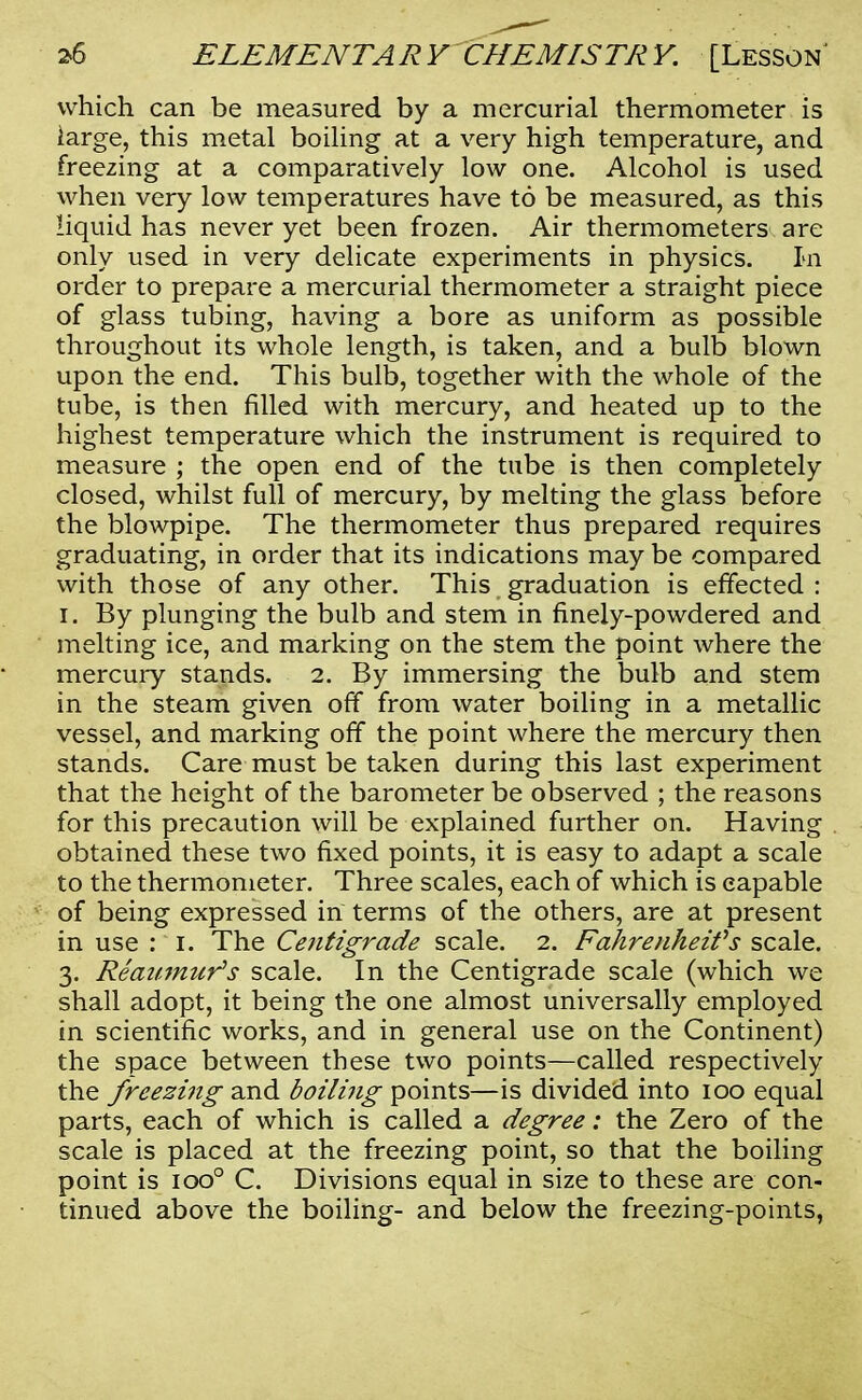 which can be measured by a mercurial thermometer is large, this metal boiling at a very high temperature, and freezing at a comparatively low one. Alcohol is used when very low temperatures have to be measured, as this liquid has never yet been frozen. Air thermometers are only used in very delicate experiments in physics. In order to prepare a mercurial thermometer a straight piece of glass tubing, having a bore as uniform as possible throughout its whole length, is taken, and a bulb blown upon the end. This bulb, together with the whole of the tube, is then filled with mercury, and heated up to the highest temperature which the instrument is required to measure ; the open end of the tube is then completely closed, whilst full of mercury, by melting the glass before the blowpipe. The thermometer thus prepared requires graduating, in order that its indications may be compared with those of any other. This graduation is effected : i. By plunging the bulb and stem in finely-powdered and melting ice, and marking on the stem the point where the mercury stands. 2. By immersing the bulb and stem in the steam given off from water boiling in a metallic vessel, and marking off the point where the mercury then stands. Care must be taken during this last experiment that the height of the barometer be observed ; the reasons for this precaution will be explained further on. Having obtained these two fixed points, it is easy to adapt a scale to the thermometer. Three scales, each of which is capable of being expressed in terms of the others, are at present in use : 1. The Centigrade scale. 2. Fahrenheit's scale. 3. Reaumur's scale. In the Centigrade scale (which we shall adopt, it being the one almost universally employed in scientific works, and in general use on the Continent) the space between these two points—called respectively the freezing and boiling points—is divided into 100 equal parts, each of which is called a degree: the Zero of the scale is placed at the freezing point, so that the boiling point is ioo° C. Divisions equal in size to these are con- tinued above the boiling- and below the freezing-points,