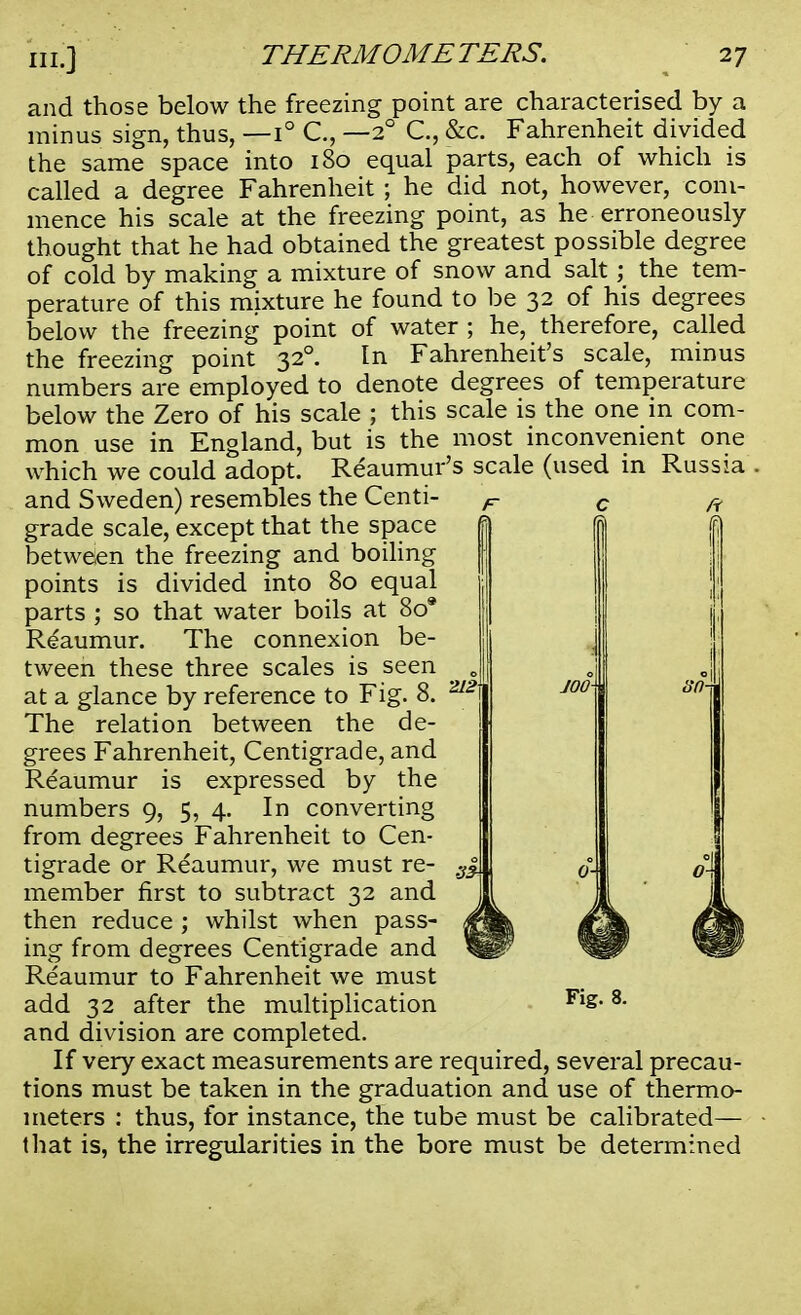 and those below the freezing point are characterised by a minus sign, thus, —1° C, —20 C, &c. Fahrenheit divided the same space into 180 equal parts, each of which is called a degree Fahrenheit ; he did not, however, com- mence his scale at the freezing point, as he erroneously thought that he had obtained the greatest possible degree of cold by making a mixture of snow and salt; the tem- perature of this mixture he found to be 32 of his degrees below the freezing point of water ; he, therefore, called the freezing point 320. In Fahrenheit's scale, minus numbers are employed to denote degrees of temperature below the Zero of his scale ; this scale is the one in com- mon use in England, but is the most inconvenient one which we could adopt. Reaumur's scale (used in Russia and Sweden) resembles the Centi- grade scale, except that the space between the freezing and boiling points is divided into 80 equal parts ; so that water boils at 80* Reaumur. The connexion be- tween these three scales is seen at a glance by reference to Fig. 8. The relation between the de- grees Fahrenheit, Centigrade, and Reaumur is expressed by the numbers 9, 5, 4. In converting from degrees Fahrenheit to Cen- tigrade or Reaumur, we must re- member first to subtract 32 and then reduce ; whilst when pass- ing from degrees Centigrade and Reaumur to Fahrenheit we must add 32 after the multiplication and division are completed. If very exact measurements are required, several precau- tions must be taken in the graduation and use of thermo- meters : thus, for instance, the tube must be calibrated— that is, the irregularities in the bore must be determined Fig. 8.
