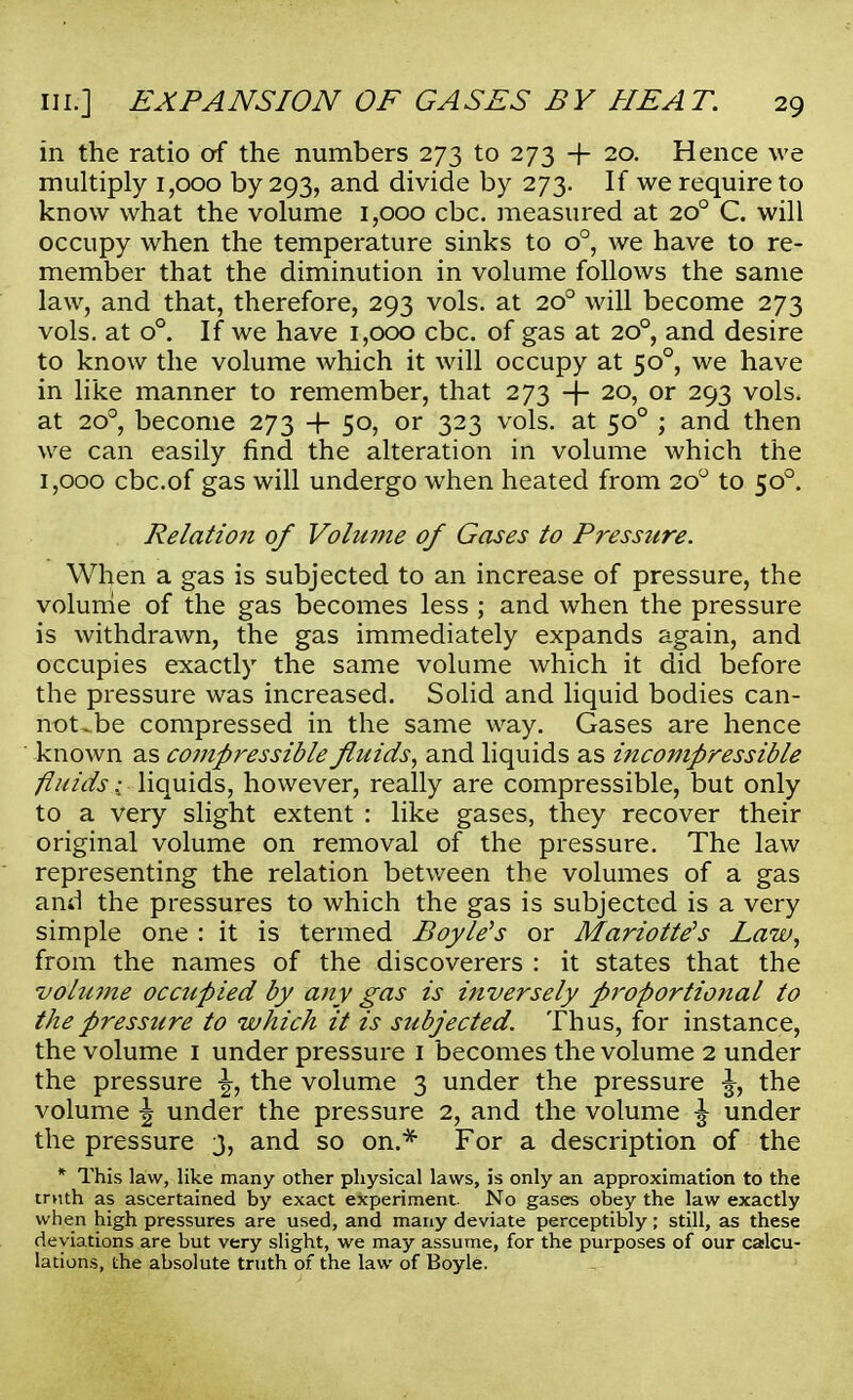in the ratio of the numbers 273 to 273 + 20. Hence we multiply 1,000 by 293, and divide by 273. If we require to know what the volume 1,000 cbc. measured at 200 C. will occupy when the temperature sinks to o°, we have to re- member that the diminution in volume follows the same law, and that, therefore, 293 vols, at 200 will become 273 vols, at o°. If we have 1,000 cbc. of gas at 200, and desire to know the volume which it will occupy at 500, we have in like manner to remember, that 273 + 20, or 293 vols, at 200, become 273 -f- 50, or 323 vols, at 500 ; and then we can easily find the alteration in volume which the 1,000 cbc.of gas will undergo when heated from 200 to 500. Relatio7i of Volwne of Gases to Pressure. When a gas is subjected to an increase of pressure, the volume of the gas becomes less ; and when the pressure is withdrawn, the gas immediately expands again, and occupies exactly the same volume which it did before the pressure was increased. Solid and liquid bodies can- noUbe compressed in the same way. Gases are hence known as compressible fluids, and liquids as incompressible fluids: liquids, however, really are compressible, but only to a very slight extent : like gases, they recover their original volume on removal of the pressure. The law representing the relation between the volumes of a gas and the pressures to which the gas is subjected is a very simple one : it is termed Boyle's or Mariotte's Law, from the names of the discoverers : it states that the volii7ne occupied by any gas is inversely proportional to the pressure to which it is subjected. Thus, for instance, the volume 1 under pressure 1 becomes the volume 2 under the pressure \, the volume 3 under the pressure \, the volume \ under the pressure 2, and the volume \ under the pressure 3, and so on.* For a description of the * This law, like many other physical laws, is only an approximation to the truth as ascertained by exact experiment. No gases obey the law exactly when high pressures are used, and many deviate perceptibly; still, as these deviations are but very slight, we may assume, for the purposes of our calcu- lations, the absolute truth of the law of Boyle.