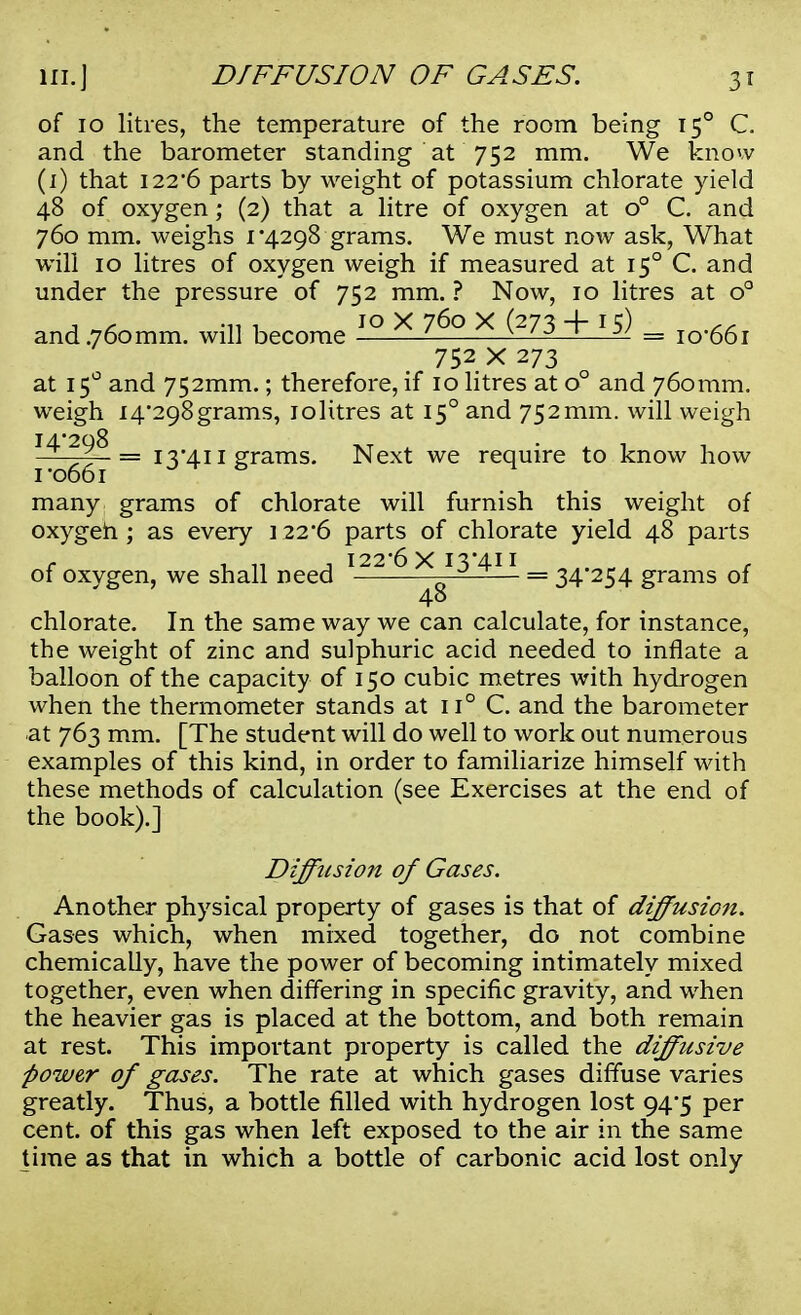 of 10 litres, the temperature of the room being 150 C. and the barometer standing at 752 mm. We know (1) that 122*6 parts by weight of potassium chlorate yield 48 of oxygen; (2) that a litre of oxygen at o° C. and 760 mm. weighs 1*4298 grams. We must now ask, What will 10 litres of oxygen weigh if measured at 150 C. and under the pressure of 752 mm. ? Now, 10 litres at o° j -ni jo X 760 X (273 + 15) ,, and.760mm. will become —— WJ 1—^ = 10*661 752x273 at 15° and 752mm.; therefore, if 10 litres at o° and 760 mm. weigh I4*298grams, iolitres at 150 and 752mm. will weigh 1*066^ = I3'411 Srams* Next we require to know how many grams of chlorate will furnish this weight of oxygen ; as every 122*6 parts of chlorate yield 48 parts , il 11 j 122*6 X I3'4I I c of oxvgen, we shall need 0 — = 34*254 grams of 48 chlorate. In the same way we can calculate, for instance, the weight of zinc and sulphuric acid needed to inflate a balloon of the capacity of 150 cubic metres with hydrogen when the thermometer stands at u° C. and the barometer at 763 mm. [The student will do well to work out numerous examples of this kind, in order to familiarize himself with these methods of calculation (see Exercises at the end of the book).] Diffusion of Gases. Another physical property of gases is that of diffusion. Gases which, when mixed together, do not combine chemically, have the power of becoming intimately mixed together, even when differing in specific gravity, and when the heavier gas is placed at the bottom, and both remain at rest. This important property is called the diffusive power of gases. The rate at which gases diffuse varies greatly. Thus, a bottle filled with hydrogen lost 94*5 per cent, of this gas when left exposed to the air in the same time as that in which a bottle of carbonic acid lost only