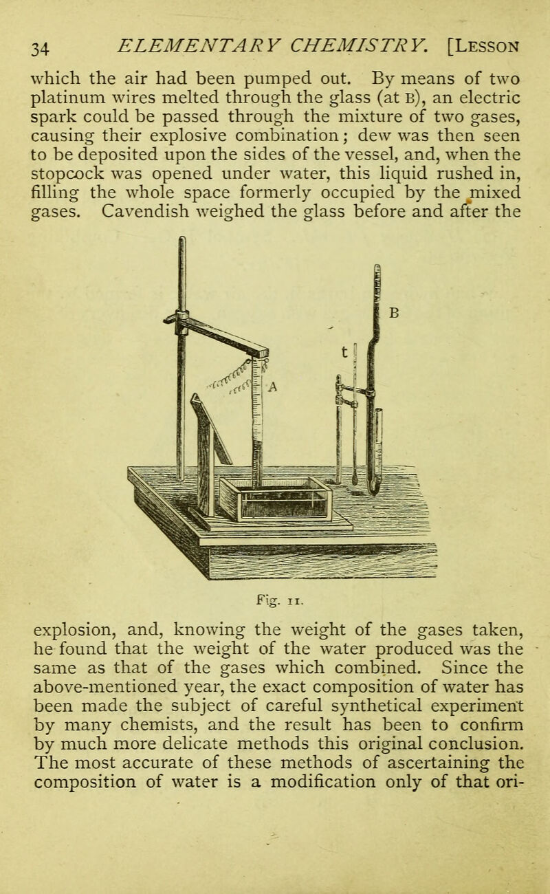 which the air had been pumped out. By means of two platinum wires melted through the glass (at b), an electric spark could be passed through the mixture of two gases, causing their explosive combination; dew was then seen to be deposited upon the sides of the vessel, and, when the stopcock was opened under water, this liquid rushed in, filling the whole space formerly occupied by the mixed gases. Cavendish weighed the glass before and after the Fig. ii. explosion, and, knowing the weight of the gases taken, he found that the weight of the water produced was the same as that of the gases which combined. Since the above-mentioned year, the exact composition of water has been made the subject of careful synthetical experiment by many chemists, and the result has been to confirm by much more delicate methods this original conclusion. The most accurate of these methods of ascertaining the composition of water is a modification only of that ori-