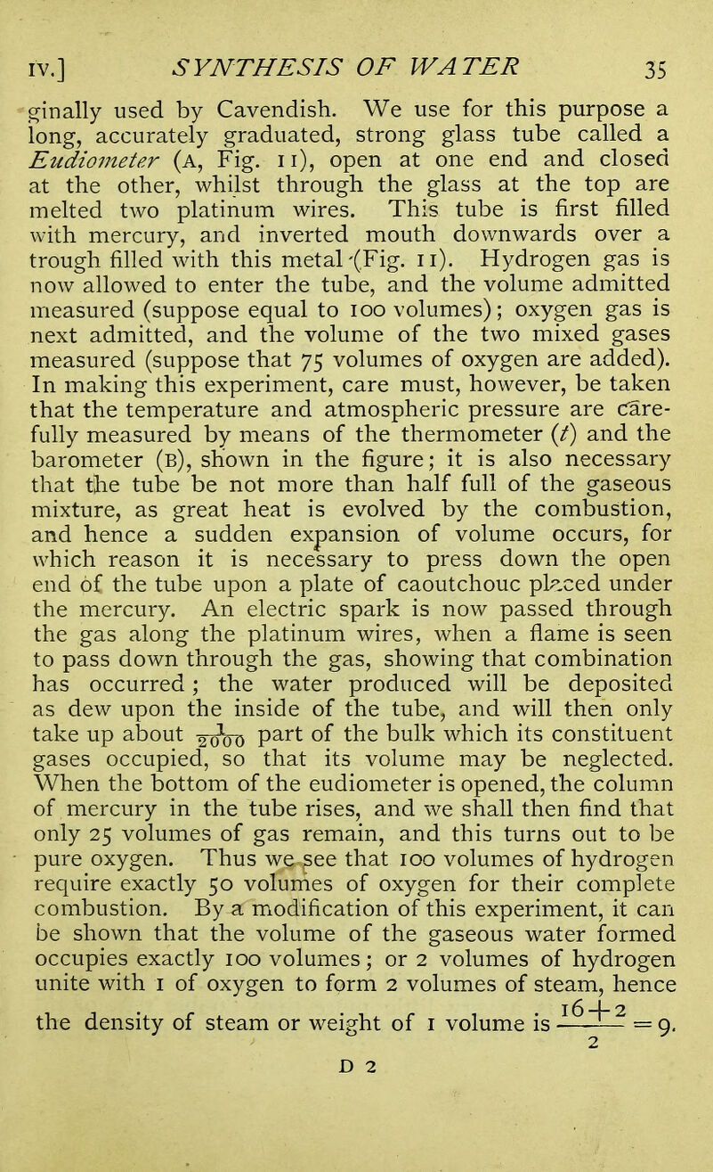 finally used by Cavendish. We use for this purpose a long, accurately graduated, strong glass tube called a Eudiometer (a, Fig. n), open at one end and closed at the other, whilst through the glass at the top are melted two platinum wires. This tube is first filled with mercury, and inverted mouth downwards over a trough filled with this metal-(.Fig. n). Hydrogen gas is now allowed to enter the tube, and the volume admitted measured (suppose equal to 100 volumes); oxygen gas is next admitted, and the volume of the two mixed gases measured (suppose that 75 volumes of oxygen are added). In making this experiment, care must, however, be taken that the temperature and atmospheric pressure are Care- fully measured by means of the thermometer (t) and the barometer (b), shown in the figure; it is also necessary that the tube be not more than half full of the gaseous mixture, as great heat is evolved by the combustion, and hence a sudden expansion of volume occurs, for which reason it is necessary to press down the open end of the tube upon a plate of caoutchouc placed under the mercury. An electric spark is now passed through the gas along the platinum wires, when a flame is seen to pass down through the gas, showing that combination has occurred; the water produced will be deposited as dew upon the inside of the tube, and will then only take up about ^od Part °f tne bulk which its constituent gases occupied, so that its volume may be neglected. When the bottom of the eudiometer is opened, the column of mercury in the tube rises, and we shall then find that only 25 volumes of gas remain, and this turns out to be pure oxygen. Thus we see that 100 volumes of hydrogen require exactly 50 volumes of oxygen for their complete combustion. By a modification of this experiment, it can be shown that the volume of the gaseous water formed occupies exactly 100 volumes; or 2 volumes of hydrogen unite with 1 of oxygen to form 2 volumes of steam, hence the density of steam or weight of 1 volume is ■I^~2 = 9. 2 D 2