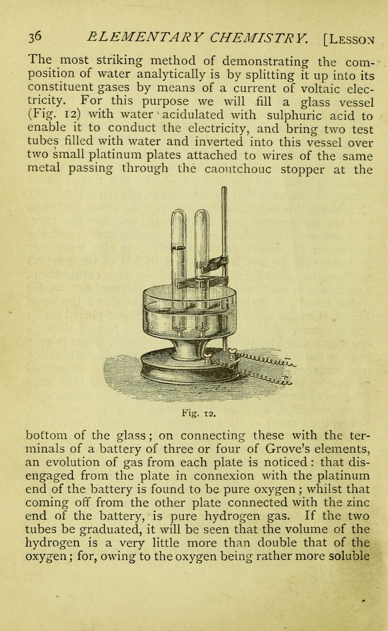The most striking method of demonstrating the com- position of water analytically is by splitting it up into its constituent gases by means of a current of voltaic elec- tricity. For this purpose we will fill a glass vessel (Fig. 12) with water acidulated with sulphuric acid to enable it to conduct the electricity, and bring two test tubes filled with water and inverted into this vessel over two small platinum plates attached, to wires of the same metal passing through the caoutchouc stopper at the Fig. 12. bottom of the glass; on connecting these with the ter- minals of a battery of three or four of Grove's elements, an evolution of gas from each plate is noticed: that dis- engaged from the plate in connexion with the platinum end of the battery is found to be pure oxygen; whilst that coming off from the other plate connected with the zinc end of the battery, is pure hydrogen gas. If the two tubes be graduated, it will be seen that the volume of the hydrogen is a very little more than double that of the oxygen; for, owing to the oxygen being rather more soluble