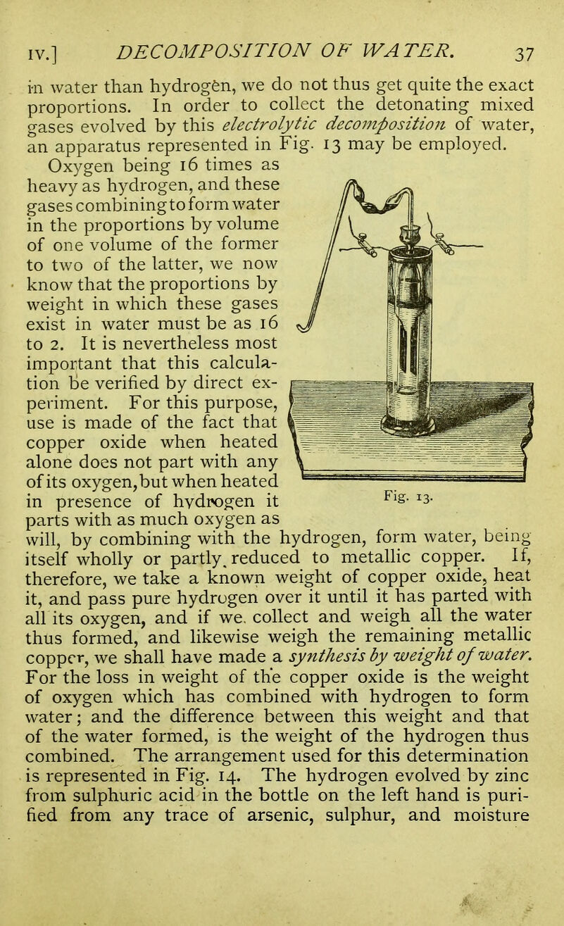 m water than hydrogen, we do not thus get quite the exact proportions. In order to collect the detonating mixed gases evolved by this electrolytic decomposition of water, an apparatus represented in Fig. 13 may be employed. Oxygen being 16 times as heavy as hydrogen, and these gases combiningtoform water in the proportions by volume of one volume of the former to two of the latter, we now know that the proportions by weight in which these gases exist in water must be as 16 to 2. It is nevertheless most important that this calcula- tion be verified by direct ex- periment. For this purpose, use is made of the fact that copper oxide when heated alone does not part with any of its oxygen,but when heated in presence of hvdrogen it parts with as much oxygen as will, by combining with the hydrogen, form water, being itself wholly or partly, reduced to metallic copper. If, therefore, we take a known weight of copper oxide, heat it, and pass pure hydrogen over it until it has parted with all its oxygen, and if we. collect and weigh all the water thus formed, and likewise weigh the remaining metallic copper, we shall have made a synthesis by weight of water. For the loss in weight of the copper oxide is the weight of oxygen which has combined with hydrogen to form water; and the difference between this weight and that of the water formed, is the weight of the hydrogen thus combined. The arrangement used for this determination is represented in Fig. 14. The hydrogen evolved by zinc from sulphuric acid in the bottle on the left hand is puri- fied from any trace of arsenic, sulphur, and moisture