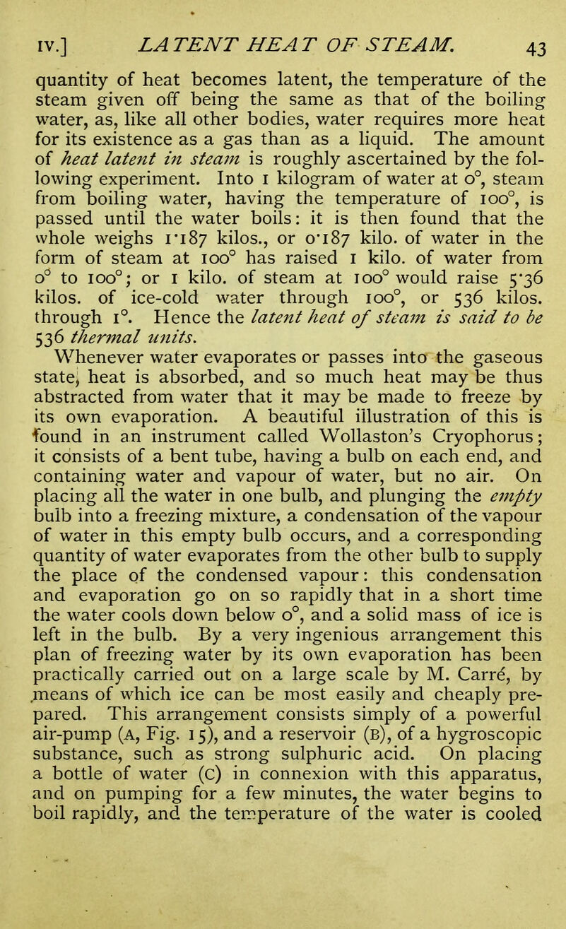 quantity of heat becomes latent, the temperature of the steam given off being the same as that of the boiling water, as, like all other bodies, water requires more heat for its existence as a gas than as a liquid. The amount of heat latent in steam is roughly ascertained by the fol- lowing experiment. Into 1 kilogram of water at o°, steam from boiling water, having the temperature of ioo°, is passed until the water boils: it is then found that the whole weighs 1*187 kilos., or o'i8y kilo, of water in the form of steam at ioo° has raised 1 kilo, of water from o° to ioo°; or 1 kilo, of steam at ioo° would raise 5*36 kilos, of ice-cold water through ioo°, or 536 kilos, through i°. Hence the latent heat of steam is said to be 536 thermal units. Whenever water evaporates or passes into the gaseous stated heat is absorbed, and so much heat may be thus abstracted from water that it may be made to freeze by its own evaporation. A beautiful illustration of this is found in an instrument called Wollaston's Cryophorus; it consists of a bent tube, having a bulb on each end, and containing water and vapour of water, but no air. On placing all the water in one bulb, and plunging the empty bulb into a freezing mixture, a condensation of the vapour of water in this empty bulb occurs, and a corresponding quantity of water evaporates from the other bulb to supply the place of the condensed vapour: this condensation and evaporation go on so rapidly that in a short time the water cools down below o°, and a solid mass of ice is left in the bulb. By a very ingenious arrangement this plan of freezing water by its own evaporation has been practically carried out on a large scale by M. Carre, by means of which ice can be most easily and cheaply pre- pared. This arrangement consists simply of a powerful air-pump (a, Fig. 15), and a reservoir (b), of a hygroscopic substance, such as strong sulphuric acid. On placing a bottle of water (c) in connexion with this apparatus, and on pumping for a few minutes, the water begins to boil rapidly, and the temperature of the water is cooled