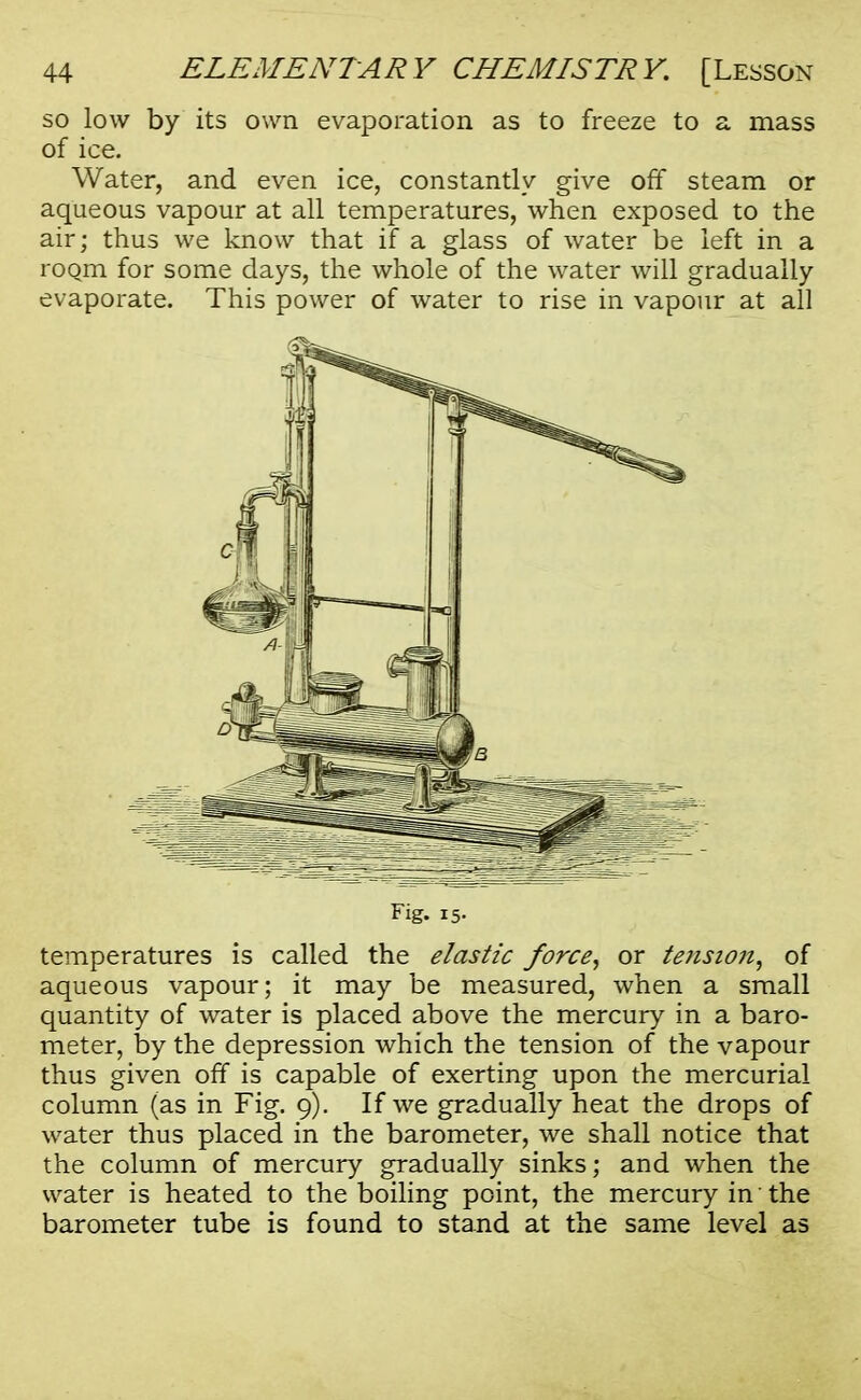 so low by its own evaporation as to freeze to a mass of ice. Water, and even ice, constantly give off steam or aqueous vapour at all temperatures, when exposed to the air; thus we know that if a glass of water be left in a room for some days, the whole of the water will gradually evaporate. This power of water to rise in vapour at all Fig. 15- temperatures is called the elastic force, or tension, of aqueous vapour; it may be measured, when a small quantity of water is placed above the mercury in a baro- meter, by the depression which the tension of the vapour thus given off is capable of exerting upon the mercurial column (as in Fig. 9). If we gradually heat the drops of water thus placed in the barometer, we shall notice that the column of mercury gradually sinks; and when the water is heated to the boiling point, the mercury in the barometer tube is found to stand at the same level as