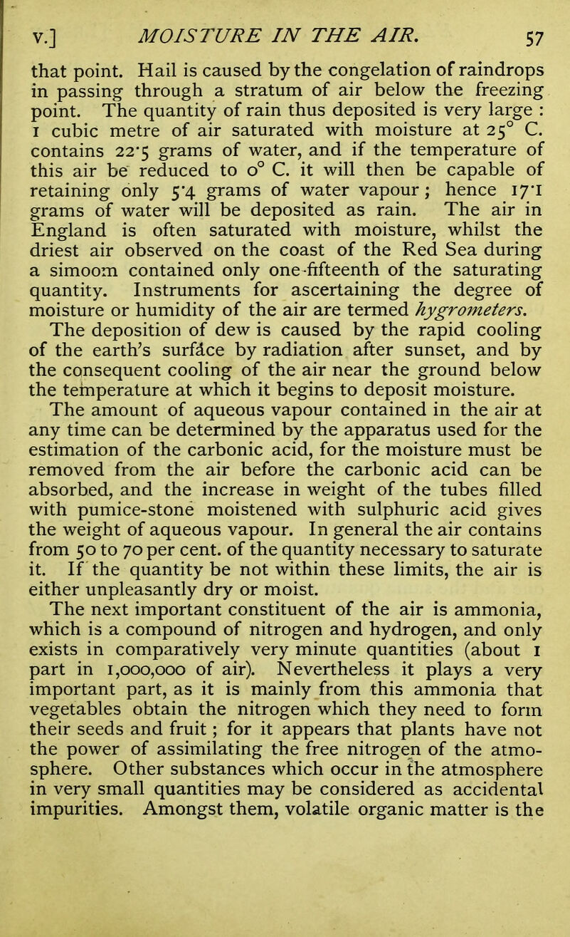 that point. Hail is caused by the congelation of raindrops in passing through a stratum of air below the freezing point. The quantity of rain thus deposited is very large : i cubic metre of air saturated with moisture at 250 C. contains 22*5 grams of water, and if the temperature of this air be reduced to o° C. it will then be capable of retaining only 5*4 grams of water vapour; hence 17*1 grams of water will be deposited as rain. The air in England is often saturated with moisture, whilst the driest air observed on the coast of the Red Sea during a simoom contained only one fifteenth of the saturating quantity. Instruments for ascertaining the degree of moisture or humidity of the air are termed hygrometers. The deposition of dew is caused by the rapid cooling of the earth's surface by radiation after sunset, and by the consequent cooling of the air near the ground below the temperature at which it begins to deposit moisture. The amount of aqueous vapour contained in the air at any time can be determined by the apparatus used for the estimation of the carbonic acid, for the moisture must be removed from the air before the carbonic acid can be absorbed, and the increase in weight of the tubes filled with pumice-stone moistened with sulphuric acid gives the weight of aqueous vapour. In general the air contains from 50 to 70 per cent, of the quantity necessary to saturate it. If the quantity be not within these limits, the air is either unpleasantly dry or moist. The next important constituent of the air is ammonia, which is a compound of nitrogen and hydrogen, and only exists in comparatively very minute quantities (about 1 part in 1,000,000 of air). Nevertheless it plays a very important part, as it is mainly from this ammonia that vegetables obtain the nitrogen which they need to form their seeds and fruit; for it appears that plants have not the power of assimilating the free nitrogen of the atmo- sphere. Other substances which occur in the atmosphere in very small quantities may be considered as accidental impurities. Amongst them, volatile organic matter is the