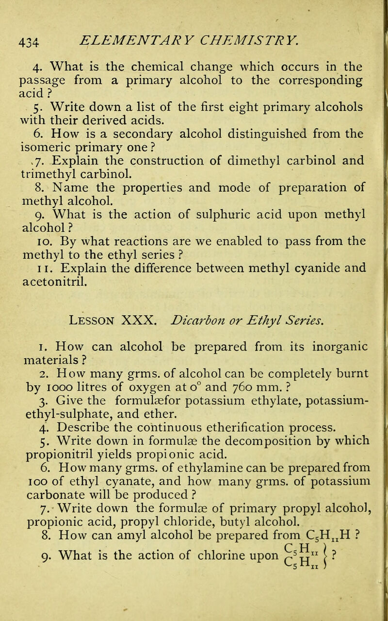 4. What is the chemical change which occurs in the passage from a primary alcohol to the corresponding acid ? 5. Write down a list of the first eight primary alcohols with their derived acids. 6. How is a secondary alcohol distinguished from the isomeric primary one ? ,7. Explain the construction of dimethyl carbinol and trimethyl carbinol. 8. Name the properties and mode of preparation of methyl alcohol. 9. What is the action of sulphuric acid upon methyl alcohol ? 10. By what reactions are we enabled to pass from the methyl to the ethyl series ? 11. Explain the difference between methyl cyanide and acetonitril. Lesson XXX. Dicarbon or Ethyl Series. 1. How can alcohol be prepared from its inorganic materials ? 2. How many grms. of alcohol can be completely burnt by 1000 litres of oxygen at o° and 760 mm. ? 3. Give the formulaefor potassium ethylate, potassium- ethyl-sulphate, and ether. 4. Describe the continuous etherification process. 5. Write down in formulas the decomposition by which propionitril yields propionic acid. 6. How many grms. of ethylamine can be prepared from 100 of ethyl cyanate, and how many grms. of potassium carbonate will be produced ? 7. Write down the formulae of primary propyl alcoho), propionic acid, propyl chloride, butyl alcohol. 8. How can amyl alcohol be prepared from CgH^H ? C H ) 9. What is the action of chlorine upon jj J ?