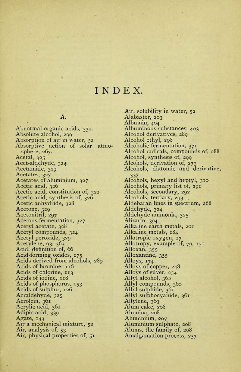 INDEX. A. Abnormal organic acids, 331. Absolute alcohol, 299 Absorption of air in water, 52 Absorptive action of solar atmo- sphere, 267. Acetal, 325 Acet-aldehyde, 324 Acetamide, 329 Acetates, 327 Acetates of aluminium, 327 Acetic acid, 326 Acetic acid, constitution of, 321 Acetic acid, synthesis of, 326 Acetic anhydride, 328 Acetone, 329 Acetonitril, 297 Acetous fermentation, 327 Acetyl acetate, 328 Acetyl compounds, 324 Acetyl peroxide, 329 Acetylene, 93, 363 Acid, definition of, 66 Acid-forming oxides, 175 Acids derived from alcohols, 289 Acids of bromine, 116 Acids of chlorine, 113 Acids of iodine, 118 Acids of phosphorus, 153 Acids of sulphur, 126 Acraldehyde, 325 Acrolein, 361 Acrylic acid, 361 Adipic acid, 339 Agate, 143 Air a mechanical mixture, 52 Air, analysis of, 53 Air, physical properties of, 51 Air, solubility in water, 52 Alabaster, 203 Albumin, 404 Albuminous substances, 403 Alcohol derivatives, 289 Alcohol ethyl, 298 Alcoholic fermentation, 371 Alcohol radicals, compounds of, 288 Alcohol, synthesis of, 299 Alcohols, derivation of, 273 Alcohols, diatomic and derivative, 337 Alcohols, hexyl and heptyl, 310 Alcohols, primary list of, 291 Alcohols, secondary, 292 Alcohols, tertiary, 293 Aldebaran lines in spectrum, 268 Aldehyde, 324 Aldehyde ammonia, 325 Alizarin, 394 Alkaline earth metals, 201 Alkaline metals, 184 Allotropic oxygen, 17 Allotropy, example of, 79, 151 Alloxan, 355 Alloxantine, 355 Alloys, 174 Alloys of copper, 248 Alloys of silver, 254 Allyl alcohol, 360 Allyl compounds, 360 Allyl sulphide, 361 Allyl sulphocyanide, 361 Allylene, 363 Alum cake, 208 Alumina, 208 Aluminium, 207 Aluminium sulphate, 208 Alums, the family of, 208 Amalgamation process, 257