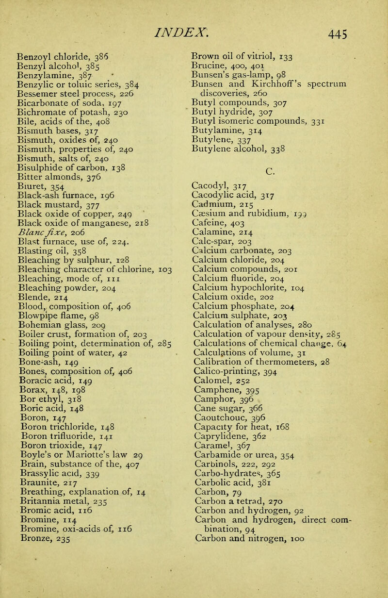 Benzoyl chloride, 386 Benzyl alcohol, 385 Benzylamine, 387 Benzylic or toluic series, 384 Bessemer steel process, 226 Bicarbonate of soda, 197 Bichromate of potash, 230 Bile, acids of the, 408 Bismuth bases, 317 Bismuth, oxides of, 240 Bismuth, properties of, 240 Bismuth, salts of, 240 Bisulphide of carbon, 138 Bitter almonds, 376 Biuret, 354 Black-ash furnace, 196 Black mustard, 377 Black oxide of copper, 249 Black oxide of manganese, 218 Blanc fixe, 206 Blast furnace, use of, 224. Blasting oil, 358 Bleaching by sulphur, 128 Bleaching character of chlorine, 103 Bleaching, mode of, in Bleaching powder, 204 Blende, 214 Blood,, composition of, 406 Blowpipe flame, 98 Bohemian glass, 209 Boiler crust, formation of, 203 Boiling point, determination of, 285 Boiling point of water, 42 Bone-ash, 149 Bones, composition of, 406 Boracic acid, 149 Borax, 148, 198 Bor ethyl, 318 Boric acid, 148 Boron, 147 Boron trichloride, 148 Boron trifluoride, 141 Boron trioxide, 147 Boyle's or Mariotte's law 29 Brain, substance of the, 407 Brassylic acid, 339 Braunite, 217 Breathing, explanation of, 14 Britannia metal, 235 Bromic acid, 116 Bromine, 114 Bromine, oxi-acids of, 116 Bronze, 235 Brown oil of vitriol, 133 Brucine, 400, 401 Bunsen's gas-lamp, 98 Bunsen and Kirchhoff's spectrum discoveries, 260 Butyl compounds, 307 Butyl hydride, 307 Butyl isomeric compounds, 331 Butylamine, 314 Butylene, 337 Butylene alcohol, 338 C. Cacodyl, 317 Cacodylic acid, 317 Cadmium, 215 Caesium and rubidium, 195 Cafeine, 403 Calamine, 214 Calc-spar, 203 Calcium carbonate, 203 Calcium chloride, 204 Calcium compounds, 201 Calcium fluoride, 204 Calcium hypochlorite, 104 Calcium oxide, 202 Calcium phosphate, 204 Calcium sulphate, 203 Calculation of analyses, 280 Calculation of vapour density, 285 Calculations of chemical change, 64 Calculations of volume, 31 Calibration of thermometers, 28 Calico-printing, 394 Calomel, 252 Camphene, 395 Camphor, 396 Cane sugar, 366 Caoutchouc, 396 Capacity for heat, 168 Caprylidene, 362 Caramel, 367 Carbamide or urea, 354 Carbinols, 222, 292 Carbo-hydrates, 365 Carbolic acid, 381 Carbon, 79 Carbon a tetrad, 270 Carbon and hydrogen, 92 Carbon and hydrogen, direct com- bination, 94 Carbon and nitrogen, 100