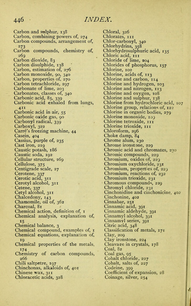 Carbon and sulphur, 138 Carbon, combining powers of, 274 Carbon compounds, arrangement of, 273 Carbon compounds, chemistry of, 269 Carbon dioxide, 83 Carbon disulphide, 138 Carbon, estimation of, 276 Carbon monoxide, 90, 340 Carbon, properties of, 270 Carbon tetrachloride, 297 Carbonate of lime, 203 Carbonates, classes of, 340 Carbonic acid, 85, 339 Carbonic acid exhaled from lungs, Carbonic acid in air, 55 Carbonic oxide gas, 90 Carbonyl radical, 339 Carboxyl, 322 Carre's freezing machine, 44 Casein, 404 Cassius, purple of, 235 Cast iron, 219 Caustic potash, 186 Caustic soda, 192 Cellular structure, 269 Cellulose, 375 Centigrade scale, 27 Cerotene, 337 Cerotic acid, 311 Cerotyl alcohol, 311 Cetene, 337 Cetyl alcohol, 311 Chalcedony, 143 Chamomile, oil of, 362 Charcoal, 81 Chemical action, definition of, 1 Chemical analysis, explanation of, 15 Chemical balance, 3 Chemical compound, examples of, 1 Chemical equations, explanation of, T9 Chemical properties of the metals, *74. Chemistry of carbon compounds, 266 Chili saltpetre, 197 Chinchonas, alkaloids of, 401 Chinese wax, 311 Chloracetic acids, 328 Chloral, 326 Chlorates, 111 Chlor-carbonyl, 340 Chlorhydrins, 358 Chlorhydrosulphuric acid, 135 Chloric acid, 111 Chloride of lime, 204 Chlorides of phosphorus, 157 Chlorine, 102 Chlorine, acids of, 113 Chlorine and carbon, 114 Chlorine and hydrogen, 103 Chlorine and nitrogen, 113 Chlorine and oxygen, 108 Chlorine and sulphur, 138 Chlorine from hydrochloric acid, 107 Chlorine group, relations of, 122 Chlorine in organic bodies, 279 Chlorine monoxide, 109 Chlorine tetroxide, 111 Chlorine trioxide, 111 Chloroform, 296 Choke damp, 84 Chrome alum, 230 Chrome ironstone, 229 Chromic acid and chromates, 230 Chromic compounds, 229 Chromium, oxides of, 229 Chromium oxychloride, 231 Chromium, properties of, 229 Chromium, reactions of, 232 Chromium trioxide, 231 Chromous compounds, 229 Chromyl chloride, 231 Cinchonidine and cinchonicine, 402 Cinchonine, 402 Cinnabar, 251 Cinnamic acid, 391 Cinnamic aldehyde, 391 Cinnamyl alcohol, 391 Cinnamyl series, 391 Citric acid, 348 Classification of metals, 171 Clay, 209 Clay ironstone, 224 Cleavage in crystals, 178 Coal, 82 Coal gas, 95 Cobalt chloride, 227 Cobalt, salts of, 227 Codeine, 399 Coefficient of expansion, 28 Coinage, silver, 254