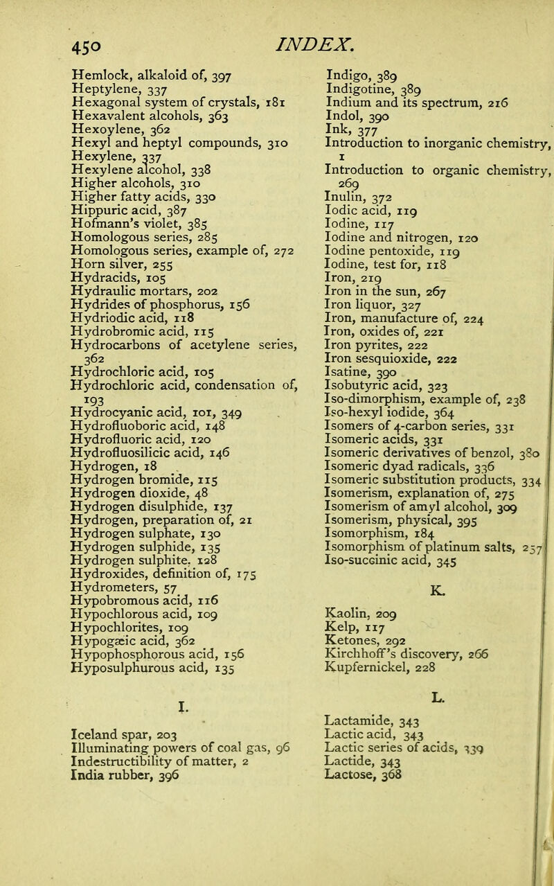 Hemlock, alkaloid of, 397 Heptylene, 337 Hexagonal system of crystals, 181 Hexavalent alcohols, 363 Hexoylene, 362 Hexyl and heptyl compounds, 310 Hexylene, 337 Hexyl ene alcohol, 338 Higher alcohols, 310 Higher fatty acids, 330 Hippuric acid, 387 Hofmann's violet, 385 Homologous series, 285 Homologous series, example of, 272 Horn silver, 255 Hydracids, 105 Hydraulic mortars, 202 Hydrides of phosphorus, 156 Hydriodic acid, 118 Hydrobromic acid, 115 Hydrocarbons of acetylene series, 362 Hydrochloric acid, 105 Hydrochloric acid, condensation of, T93 Hydrocyanic acid, 101, 349 Hydrofluoboric acid, 148 Hydrofluoric acid, 120 Hydrofluosilicic acid, 146 Hydrogen, 18 Hydrogen bromide, 115 Hydrogen dioxide, 48 Hydrogen disulphide, 137 Hydrogen, preparation of, 21 Hydrogen sulphate, 130 Hydrogen sulphide, 135 Hydrogen sulphite. 128 Hydroxides, definition of, 175 Hydrometers, 57 Hypobromous acid, 116 Hypochlorous acid, 109 Hypochlorites, 109 Hypogaeic acid, 362 Hypophosphorous acid, 156 Hyposulphurous acid, 135 I. Iceland spar, 203 Illuminating powers of coal gas, 96 Indestructibility of matter, 2 India rubber, 396 Indigo, 389 Indigotine, 389 Indium and its spectrum, 216 Indol, 390 Ink, 377 • Introduction to inorganic chemistry, 1 Introduction to organic chemistry, 269 Inulin, 372 Iodic acid, 119 Iodine, 117 Iodine and nitrogen, 120 Iodine pentoxide, 119 Iodine, test for, 118 Iron, 219 Iron in the sun, 267 Iron liquor, 327 Iron, manufacture of, 224 Iron, oxides of, 221 Iron pyrites, 222 Iron sesquioxide, 222 Isatine, 390 Isobutyric acid, 323 Iso-dimorphism, example of, 238 Iso-hexyl iodide, 364 Isomers of 4-carbon series, 331 Isomeric acids, 331 Isomeric derivatives of benzol, 380 Isomeric dyad radicals, 336 Isomeric substitution products, 334 Isomerism, explanation of, 275 Isomerism of amyl alcohol, 309 Isomerism, physical, 395 Isomorphism, 184 Isomorphism of platinum salts, 257 Iso-sucGinic acid, 345 K. Kaolin, 209 Kelp, 117 Ketones, 292 Kirchhoff's discovery, 266 Kupfernickel, 228 L. Lactamide, 343 Lactic acid, 343 Lactic series of acids, 339 Lactide, 343 Lactose, 368