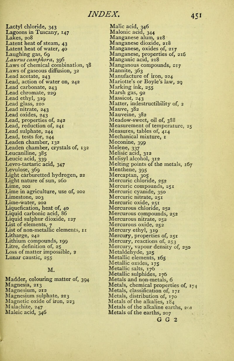 Lactyl chloride, 343 Lagoons in Tuscany, 147 Lakes, 208 Latent heat of steam, 43 Latent heat of water, 40 Laughing gas, 69 Laurus camphora, 396 Laws of chemical combination, 38 Laws of gaseous diffusion, 32 Lead acetate, 243 Lead, action of water on, 242 Lead carbonate, 243 Lead chromate, 229 Lead ethyl, 319 Lead glass, 210 Lead nitrate, 243 Lead oxides, 243 Lead, properties of, 242 Lead, reduction of, 241 Lead sulphate, 244 Lead, tests for, 244 Leaden chamber, 132 Leaden chamber, crystals of, 132 Leucaniline, 385 Leucic acid, 339 _ Levro-tartaric acid, 347 Levulose, 369 Light carburetted hydrogen, 22 Light nature of sun, 260 Lime, 202 Lime in agriculture, use of, 202 Limestone, 203 Lime-water, 202 Liquefication, heat of, 40 Liquid carbonic acid, 86 Liquid sulphur dioxide, 127 List of elements, 7 List of non-metallic elements, ir Litharge, 242 Lithium compounds, 199 Litre, definition of, 25 Loss of matter impossible, 2 Lunar caustic, 255 M. Madder, colouring matter of, 394 Magnesia, 213 Magnesium, 212 Magnesium sulphate, 213 Magnetic oxide of iron, 223 Malachite, 247 Maleic acid, 346 Malic acid, 346 Malonic acid, 344 Manganese alum, 218 Manganese dioxide, 218 Manganese, oxides of, 217 Manganese, properties of, 216 Manganic acid, 218 Manganous compounds, 217 Mannite, 363 Manufacture of iron, 224 Mariotte's or Boyle's law, 29 Marking ink, 255 Marsh gas, 92 Massicot, 243 Matter, indestructibility of, 2 Mauve, 382 Mauveine, 382 Meadow-sweet, oil of, 388 Measurement of temperature, 25 Measures, tables of, 414 Mechanical mixture, 1 Meconine, 399 Melene, 337 Melisic acid,. 312 Melisyl alcohol, 312 Melting points of the metals, 167 Menthene, 395 Mercaptan, 305 Mercuric chloride, 252 Mercuric compounds, 251 Mercuric cyanide, 350 Mercuric nitrate, 251 Mercuric oxide, 251 Mercurous chloride, 252 Mercurous compounds, 252 Mercurous nitrate, 252 Mercurous oxide, 252 Mercury ethyl, 319 Mercury, properties of, 251 Mercury, reactions of, 253 Mercury, vapour density of, 250 Metaldehyde, 325 Metallic elements, 165 Metallic oxides, 175 Metallic salts, 176 Metallic sulphides, 176 Metals and non-metals, 6 Metals, chemical properties of, 174 Metals, classification of, 171 Metals, distribution of, T70 Metals of the alkalies, 184 Metals of the alkaline earths, 201 Metals of the earths, 207 G G 2