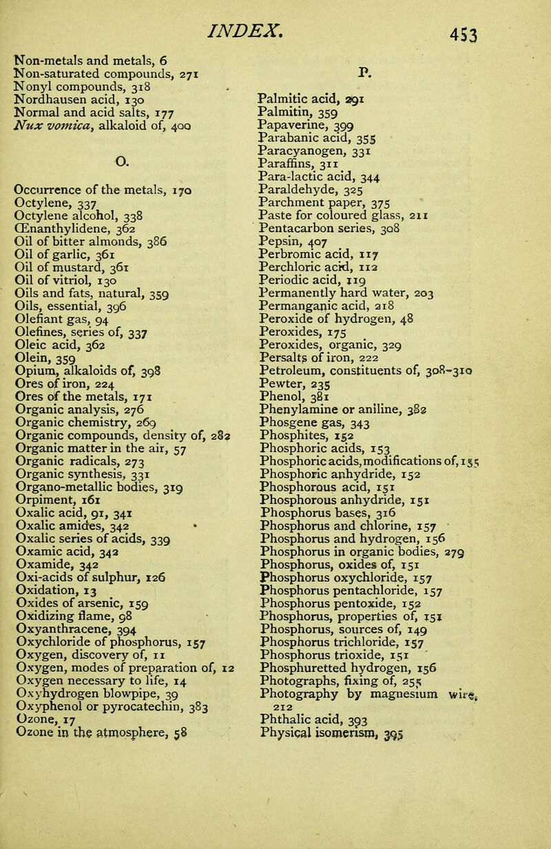 Non-saturated compounds, 271 Nonyl compounds, 318 Nordhausen acid, 130 Normal and acid salts, 177 Nux vomica, alkaloid of, 400 O. Occurrence of the metals, 170 Octylene, 337 Octylene alcohol, 338 CEnanthylidene, 362 Oil of bitter almonds, 386 Oil of garlic, 361 Oil of mustard, 361 Oil of vitriol, 130 Oils and fats, natural, 359 Oils, essential, 396 Olefiant gas, 94 defines, series of, 337 Oleic acid, 362 Olein, 359 Opium, alkaloids of, 398 Ores of iron, 224 Ores of the metals, 171 Organic analysis, 276 Organic chemistry, 269 Organic compounds, density of, 282 Organic matter in the air, 57 Organic radicals, 273 Organic synthesis, 331 Organo-metallic bodies, 319 Orpiment, 161 Oxalic acid, 91, 341 Oxalic amides, 342 • Oxalic series of acids, 339 Oxamic acid, 342 Oxamide, 342 Oxi-acids of sulphur, 126 Oxidation, 13 Oxides of arsenic, 159 Oxidizing flame, 98 Oxyanthracene, 394 Oxychloride of phosphorus, 157 Oxygen, discovery of, 11 Oxygen, modes of preparation of, 12 Oxygen necessary to life, 14 Oxyhydrogen blowpipe, 39 Oxyphenol or pyrocatechin, 383 Ozone, 17 Ozone in the atmosphere, 58 4S3 p. Palmitic acid, 2*91 Palmitin, 359 Papaverine, 399 Parabanic acid, 355 Paracyanogen, 331 Paraffins, 311 Para-lactic acid, 344 Paraldehyde, 325 Parchment paper, 375 Paste for coloured glass, 211 Pentacarbon series, 308 Pepsin, 407 Perbromic acid, 117 Perchloric acid, 112 Periodic acid, 119 Permanently hard water, 203 Permanganic acid, 218 Peroxide of hydrogen, 48 Peroxides, 175 Peroxides, organic, 329 Persalts of iron, 222 Petroleum, constituents of, 308-310 Pewter, 235 Phenol, 381 Phenylamine or aniline, 382 Phosgene gas, 343 Phosphites, 152 Phosphoric acids, 153 Phosphoric acids,modifications of, 155 Phosphoric anhydride, 152 Phosphorous acid, 151 Phosphorous anhydride, 151 Phosphorus bases, 316 Phosphorus and chlorine, 157 Phosphorus and hydrogen, 156 Phosphorus in organic bodies, 279 Phosphorus, oxides of, 151 Phosphorus oxychloride, 157 Phosphorus pentachloride, 157 Phosphorus pentoxide, 152 Phosphorus, properties of, 151 Phosphorus, sources of, 149 Phosphorus trichloride, 157 Phosphorus trioxide, 151 Phosphuretted hydrogen, 156 Photographs, fixing of, 255 Photography by magnesium wif»s 212 Phthalic acid, 393 Physical isomerism, 39s