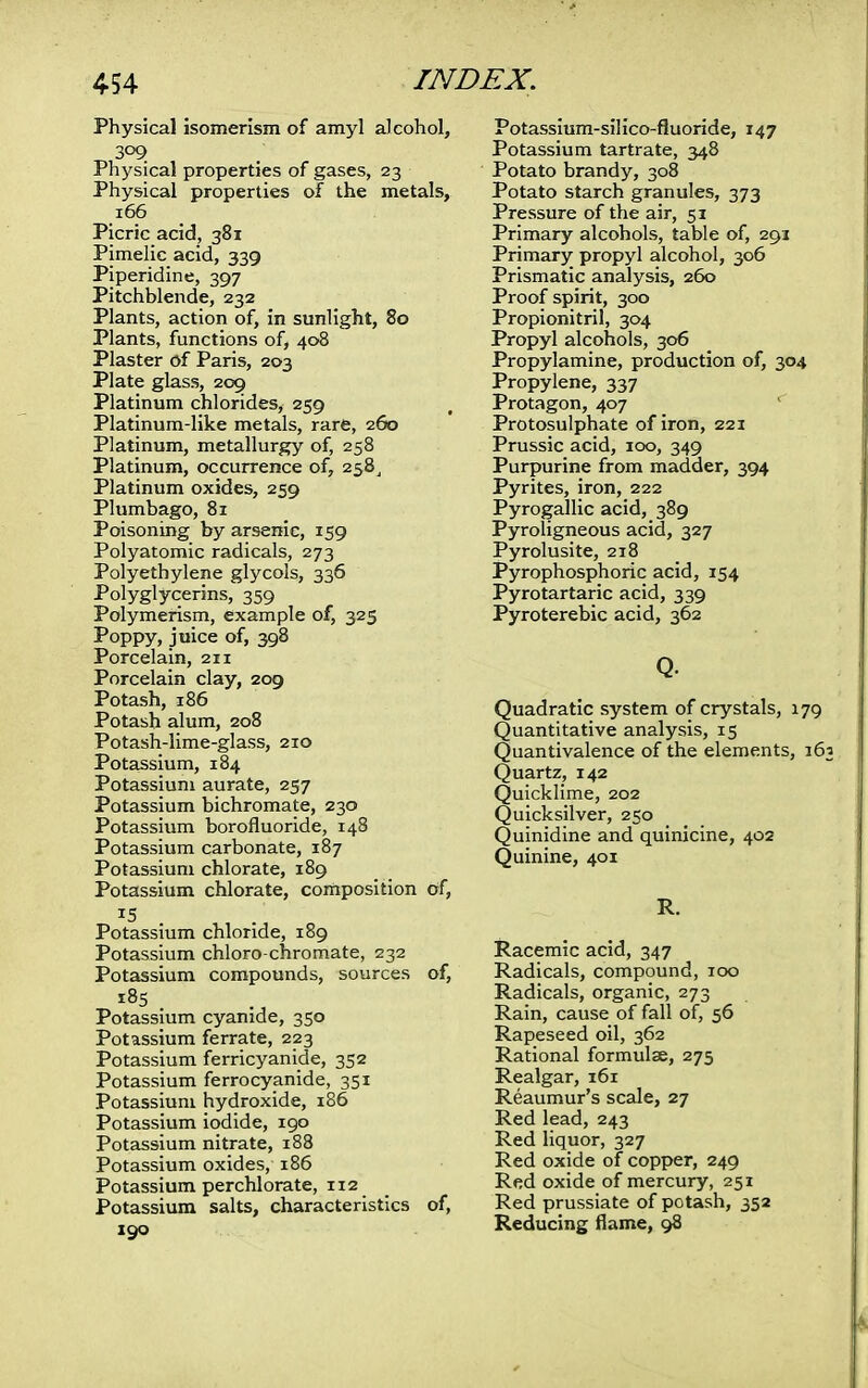 Physical isomerism of amyl alcohol, 309 Physical properties of gases, 23 Physical properties of the metals, 166 Picric acid, 381 Pimelic acid, 339 Piperidine, 397 Pitchblende, 232 Plants, action of, in sunlight, 80 Plants, functions of, 408 Plaster of Paris, 203 Plate glass, 209 Platinum chlorides, 259 Platinum-like metals, rare, 260 Platinum, metallurgy of, 258 Platinum, occurrence of, 258, Platinum oxides, 259 Plumbago, 81 Poisoning by arsenic, 159 Polyatomic radicals, 273 Polyethylene glycols, 336 Polyglycerins, 359 Polymerism, example of, 325 Poppy, juice of, 398 Porcelain, 211 Porcelain clay, 209 Potash, 186 Potash alum, 208 Potash-lime-glass, 210 Potassium, 184 Potassium aurate, 257 Potassium bichromate, 230 Potassium borofluoride, 148 Potassium carbonate, 187 Potassium chlorate, 189 Potassium chlorate, composition of, Potassium chloride, 189 Potassium chloro-chromate, 232 Potassium compounds, sources of, Potassium cyanide, 350 Potassium ferrate, 223 Potassium ferricyanide, 352 Potassium ferrocyanide, 351 Potassium hydroxide, 186 Potassium iodide, 190 Potassium nitrate, 188 Potassium oxides, 186 Potassium perchlorate, 112 Potassium salts, characteristics of, 190 Potassium-silico-fluoride, 147 Potassium tartrate, 348 Potato brandy, 308 Potato starch granules, 373 Pressure of the air, 51 Primary alcohols, table of, 291 Primary propyl alcohol, 306 Prismatic analysis, 260 Proof spirit, 300 Propionitril, 304 Propyl alcohols, 306 Propylamine, production of, 304 Propylene, 337 Protagon, 407 Protosulphate of iron, 221 Prussic acid, 100, 349 Purpurine from madder, 394 Pyrites, iron, 222 Pyrogallic acid, 389 Pyroligneous acid, 327 Pyrolusite, 218 Pyrophosphoric acid, 154 Pyrotartaric acid, 339 Pyroterebic acid, 362 Q. Quadratic system of crystals, 179 Quantitative analysis, 15 Quantivalence of the elements, 16 Quartz, 142 Quicklime, 202 Quicksilver, 250 Quinidine and quinicine, 402 Quinine, 401 R. Racemic acid, 347 Radicals, compound, 100 Radicals, organic, 273 Rain, cause of fall of, 56 Rapeseed oil, 362 Rational formulae, 275 Realgar, 161 Reaumur's scale, 27 Red lead, 243 Red liquor, 327 Red oxide of copper, 249 Red oxide of mercury, 251 Red prussiate of potash, 352 Reducing flame, 98