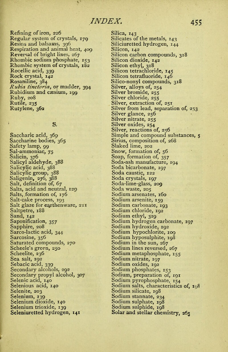 Refining of iron, 226 Regular system of crystals, 179 Resins and balsams, 396 Respiration and animal heat, 409 Reversal of bright lines, 267 Rhombic sodium phosphate, 153 Rhombic system of crystals, 182 Rocellic acid, 339 Rock crystal, 142 Rosaniline, 384 Rubia tinctoria, or madder, 394 Rubidium and caesium, 199 Ruby, 20S Rutile, 235 Rutylene, 363 1 S. Saccharic acid, 369 Saccharine bodies, 365 Safety lamp, 99 Sal-ammoniac, 75 Salicin, 376 Salicyl aldehyde, 388 Salicylic acid, 388 Salicylic group, 388 Saligenin, 276, 388 Salt, definition of, 67 Salts, acid and neutral, 129 Salts, formation of, 176 Salt-cake process, 193 Salt glaze for earthenware, 211 Saltpetre, 188 Sand, 142 Saponification, 357 Sapphire, 208 Sarco-lactic acid, 344 Sarcosine, 356 Saturated compounds, 270 Scheele's green, 250 Scheelite, 236 Sea salt, 192 Sebacic acid, 339 Secondary alcohols, 292 Secondary propyl alcohol, 307 Selenic acid, 140 Selenious acid, 140 Selenite, 203 Selenium, 139 Selenium dioxide, 140 Selenium trioxide, 139 Seleniuretted hydrogen, 141 Silica, 143 Silicates of the metals, 143 Siliciuretted hydrogen, 144 Silicon, 142 Silicon carbon compounds, 318 Silicon dioxide, 142 Silicon ethyl, 318 Silicon tetrachloride, 145 Silicon tetrafluoride, 146 Silico-nonyl compounds, 318 Silver, alloys of, 254 Silver bromide, 255 Silver chloride, 255 Silver, extraction of, 251 Silver from lead, separation of, 253 Silver glance, 256 Silver nitrate, 255 Silver oxides, 254 Silver, reactions of, 256 Simple and compound substances, 5 Sirius, composition of, 268 Slaked lime, 202 Snow, formation of, 56 Soap, formation of, 357 Soda-ash manufacture, 194 Soda bicarbonate, 197 Soda caustic, 122 Soda crystals, 197 Soda-lime-glass, 209 Soda waste, 205 Sodium arsenates, 160 Sodium arsenite, 159 Sodium carbonate, 193 Sodium chloride, 192 Sodium ethyl, 319 Sodium hydrogen carbonate, 197 Sodium hydroxide, 192 Sodium hypochlorite, 109 Sodium hyposulphite, 198 Sodium in the sun, 267 Sodium lines reversed, 267 Sodium metaphosphate, 155 Sodium nitrate, 197 Sodium oxides, 192 Sodium phosphates, 153 Sodium, preparation of, 191 Sodium pyrophosphate, 154 Sodium salts, characteristics of, 198 Sodium silicate, 198 Sodium stannate, 234 Sodium sulphate, 198 Sodium sulphide, 198 Solar and stellar chemistry, 265