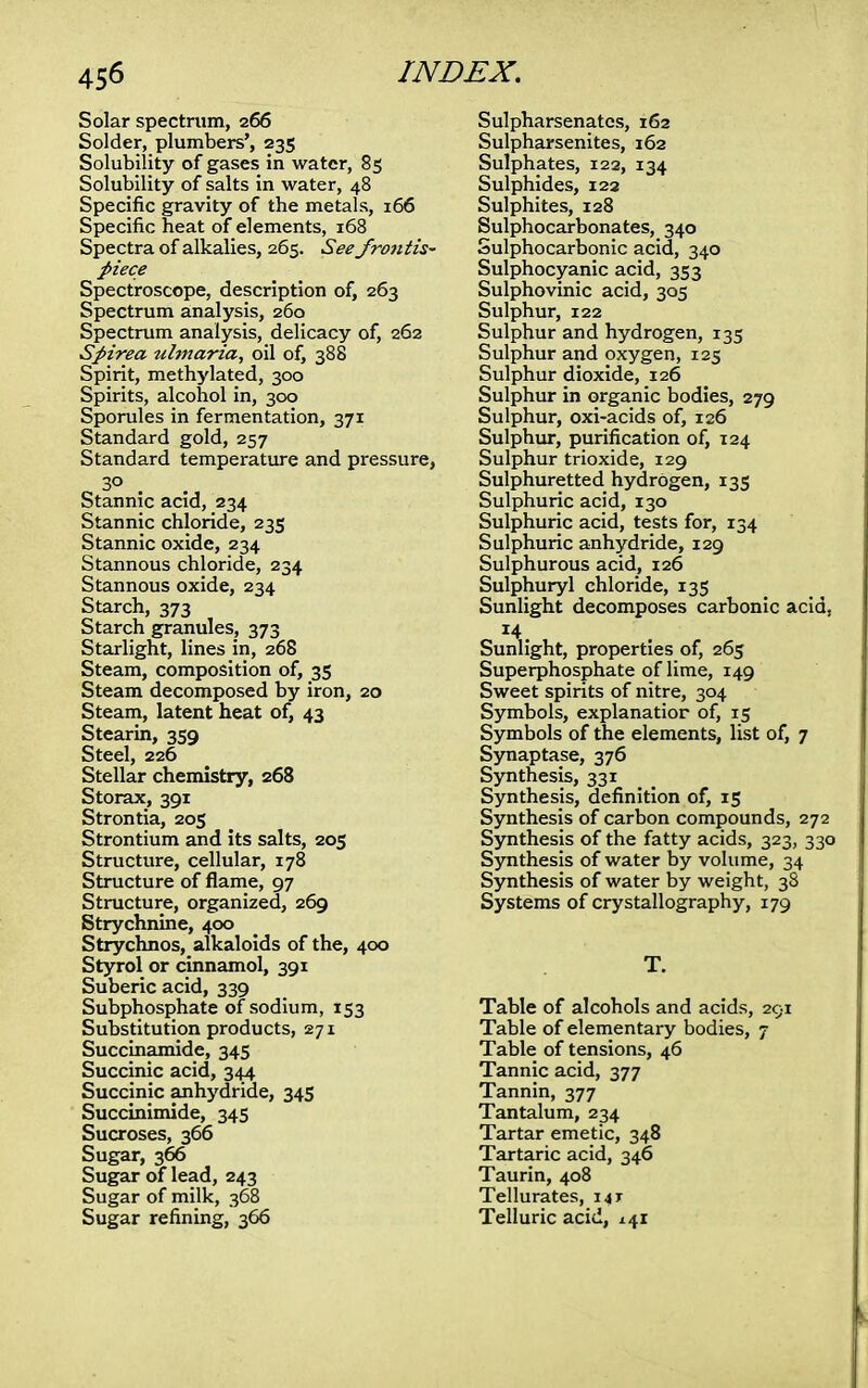 Solar spectrum, 266 Solder, plumbers', 235 Solubility of gases in water, 85 Solubility of salts in water, 48 Specific gravity of the metals, 166 Specific heat of elements, 168 Spectra of alkalies, 265. See frontis- piece Spectroscope, description of, 263 Spectrum analysis, 260 Spectrum analysis, delicacy of, 262 Spirea ulmaria, oil of, 388 Spirit, methylated, 300 Spirits, alcohol in, 300 Sporules in fermentation, 371 Standard gold, 257 Standard temperature and pressure, 3° Stannic acid, 234 Stannic chloride, 235 Stannic oxide, 234 Stannous chloride, 234 Stannous oxide, 234 Starch, 373 Starch granules, 373 Starlight, lines in, 268 Steam, composition of, 35 Steam decomposed by iron, 20 Steam, latent heat of, 43 Stearin, 359 Steel, 226 Stellar chemistry, 268 Storax, 391 Strontia, 205 Strontium and its salts, 205 Structure, cellular, 178 Structure of flame, 97 Structure, organized, 269 Strychnine, 400 Strychnos, alkaloids of the, 400 Styrol or cinnamol, 391 Suberic acid, 339 Subphosphate of sodium, 153 Substitution products, 271 Succinamide, 345 Succinic acid, 344 Succinic anhydride, 345 Succinimide, 345 Sucroses, 366 Sugar, 366 Sugar of lead, 243 Sugar of milk, 368 Sugar refining, 366 Sulpharsenates, 162 Sulpharsenites, 162 Sulphates, 122, 134 Sulphides, 122 Sulphites, 128 Sulphocarbonates, 340 Sulphocarbonic acid, 340 Sulphocyanic acid, 353 Sulphovinic acid, 305 Sulphur, 122 Sulphur and hydrogen, 135 Sulphur and oxygen, 125 Sulphur dioxide, 126 Sulphur in organic bodies, 279 Sulphur, oxi-acids of, 126 Sulphur, purification of, 124 Sulphur trioxide, 129 Sulphuretted hydrogen, 135 Sulphuric acid, 130 Sulphuric acid, tests for, 134 Sulphuric anhydride, 129 Sulphurous acid, 126 Sulphuryl chloride, 135 Sunlight decomposes carbonic acid, Sunlight, properties of, 265 Superphosphate of lime, 149 Sweet spirits of nitre, 304 Symbols, explanatior of, 15 Symbols of the elements, list of, 7 Synaptase, 376 Synthesis, 331 Synthesis, definition of, 15 Synthesis of carbon compounds, 272 Synthesis of the fatty acids, 323, 330 Synthesis of water by volume, 34 Synthesis of water by weight, 38 Systems of crystallography, 179 T. Table of alcohols and acids, 291 Table of elementary bodies, 7 Table of tensions, 46 Tannic acid, 377 Tannin, 377 Tantalum, 234 Tartar emetic, 348 Tartaric acid, 346 Taurin, 408 Tellurates, 14T Telluric acid, 141