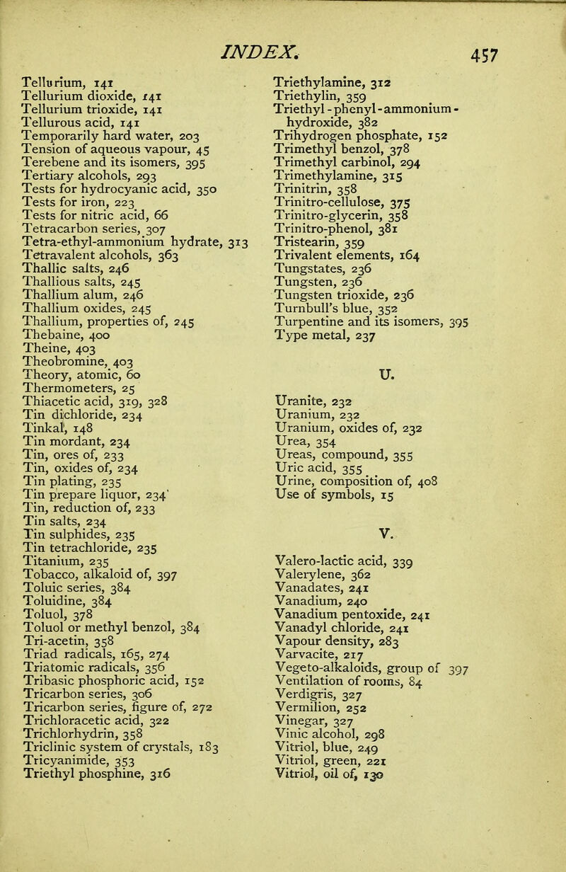 Tellurium, 141 Tellurium dioxide, 141 Tellurium trioxide, 141 Tellurous acid, 141 Temporarily hard water, 203 Tension of aqueous vapour, 45 Terebene and its isomers, 395 Tertiary alcohols, 293 Tests for hydrocyanic acid, 350 Tests for iron, 223 Tests for nitric acid, 66 Tetracarbon series, 307 Tetra-ethyl-ammonium hydrate, 313 Tetravalent alcohols, 363 Thallic salts, 246 Thallious salts, 245 Thallium alum, 246 Thallium oxides, 245 Thallium, properties of, 245 Thebaine, 400 Theine, 403 Theobromine^ 403 Theory, atomic, 60 Thermometers, 25 Thiacetic acid, 319, 328 Tin dichloride, 234 Tinkaf, 148 Tin mordant, 234 Tin, ores of, 233 Tin, oxides of, 234 Tin plating, 235 Tin prepare liquor, 234' Tin, reduction of, 233 Tin salts, 234 Tin sulphides, 235 Tin tetrachloride, 235 Titanium, 235 Tobacco, alkaloid of, 397 Toluic series, 384 Toluidine, 384 Toluol, 378 Toluol or methyl benzol, 384 Tri-acetin, 358 Triad radicals, 165, 274 Triatomic radicals, 356 Tribasic phosphoric acid, 152 Tricarbon series, 306 Tricarbon series, figure of, 272 Trichloracetic acid, 322 Trichlorhydrin, 358 Triclinic system of crystals, 183 Tricyanimide, 353 Triethyl phosphine, 316 Triethylamine, 312 Triethylin, 359 Triethyl - phenyl - ammonium - hydroxide, 382 Trihydrogen phosphate, 152 Trimethyl benzol, 378 Trimethyl carbinol, 294 Trimethylamine, 315 Trinitrin, 358 Trinitro-cellulose, 375 Trinitro-glycerin, 358 Trinitro-phenol, 381 Tristearin, 359 Trivalent elements, 164 Tungstates, 236 Tungsten, 236 Tungsten trioxide, 236 Turnbull's blue, 352 Turpentine and its isomers, 39 Type metal, 237 U. Uranite, 232 Uranium, 232 Uranium, oxides of, 232 Urea, 354 Ureas, compound, 355 Uric acid, 355 Urine, composition of, 408 Use of symbols, 15 Valero-lactic acid, 339 Valerylene, 362 Vanadates, 241 Vanadium, 240 Vanadium pentoxide, 241 Vanadyl chloride, 241 Vapour density, 283 Varvacite, 217 Vegeto-alkaloids, group of 39 Ventilation of rooms, 84 Verdigris, 327 Vermilion, 252 Vinegar, 327 Vinic alcohol, 298 Vitriol, blue, 249 Vitriol, green, 221 Vitriol, oil of, 130