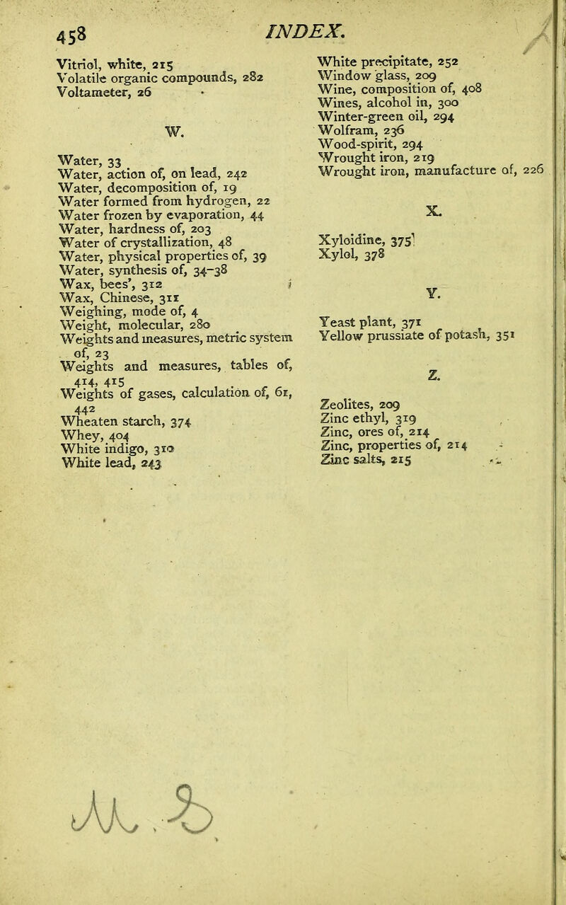 Vitriol, white, 215 Volatile organic compounds, 282 Voltameter, 26 W. Water, 33 Water, action of, on lead, 242 Water, decomposition of, 19 Water formed from hydrogen, 22 Water frozen by evaporation, 44 Water, hardness of, 203 Water of crystallization, 48 Water, physical properties of, 39 Water, synthesis of, 34-38 Wax, bees', 312 > Wax, Chinese, 311 Weighing, mode of, 4 Weight, molecular, 280 Weights and measures, metric system of, 23 Weights and measures, tables of, 414, 415 Weights of gases, calculation of, 61, 442 Wheat en starch, 374 Whey, 404 White indigo, 31a White lead, 243 White precipitate, 252 Window glass, 209 Wine, composition of, 408 Wines, alcohol in, 300 Winter-green oil, 294 Wolfram, 236 Wood-spirit, 294 Wrought iron, 219 Wrought iron, manufacture of, 226 Xyloidine, 3751 Xylol, 378 Yeast plant, 371 Yellow prussiate of potash, 351 Zeolites, 209 Zinc ethyl, 319 Zinc, ores of, 214 Zinc, properties of, 214 Zinc salts, 215