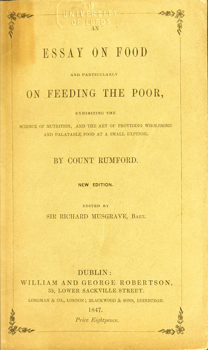 AX ESSAY ON FOOD AND PAUTICULAIILV ON FEEDING THE POOR, EXHIBITING THE SCIENCE OF NUTRITION, AND THE ART OF PROVIDING WHOLESOJIE AND PALATABLE FOOD AT A SMALL EXPENSE. BY COUNT RUMFORD. NEW EDITION. EDITED BV SIR RICHAED MUSGRAVE, Bart. DUBLIN: WILLIAM AND GEORGE ROBERTSON, 33, LOWER SACKVILLE STREET. LOXGM.\N & CO., LONDON; BLACKWOOD & SONS, EDINBURGH. 1847. Price Eightpence.