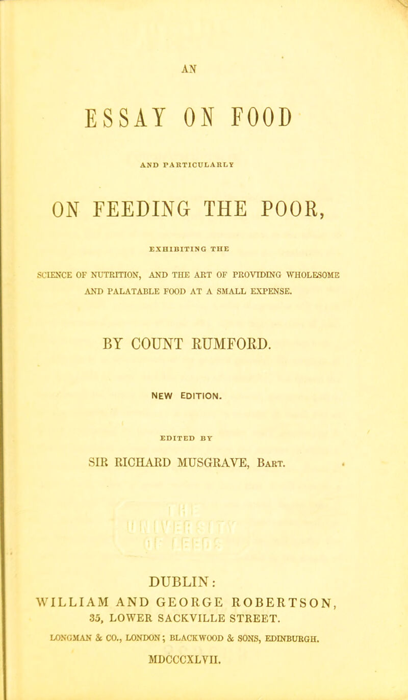 AN ESSAY ON FOOD AND PARTICULARLY ON FEEDING THE POOR, EXHIBITING THE SCIENCE OF NTJTRinON, AND THE AET OF PROVIDING WHOLESOME AND PALATABLE FOOD AT A SlLiLL EXPENSE. BY COUNT RUMFOED. NEW EDITION. EDITED BT SIR RICHAED MUSGRAVE, Bart. DUBLIN: WILLIAM AND GEORGE ROBERTSON, 35, LOWER SACKVILLE STREET. LOXOMAN & CO., LONDON ; BLACKWOOD & SONS, EDINBURGH. MDCCCXLVn.