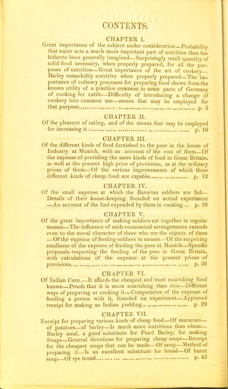 CONTENTS. CHAPTER I, Great importance of the subject under consideration —Probability that water acts a much more important part of nutrition than has hitherto been generally imagined—Surprisingly small quantity of solid food necessary, when properly prepared, for all the pur- poses of nutrition—Great importance of the art of cookery Barley remarkably nutritive when properly prepared—The im- portance of culinary processes for preparing food shewn from the known utility of a practice common in some parts of Germany of cooking for cattle—Difficulty of introducing a change of cookery into common use—means that may be employed for that purpose p. 5 CHAPTER n. Of the pleasure of eating, and of the means that may be employed for increasing it p. 10 CHAPTER III. Of the different kinds of food furnished to the poor in the house of Industry at Munich, with an account of the cost of them—Of the expense of providing the same kinds of food in Great Britain, a> well at the present high price of provisions, as at the ordinary prices of them—Of the various improvements of which these different kinds of cheap food are capable p. 12 CHAPTER IV. Of the small expense at which the Bavarian soldiers are fed— Details of their house-keeping, founded on actual experiment —An account of the fuel expended by them in cooking... p. 18 CHAPTER V. Of the great importance of making soldiers eat together in regular messes—The influence of such economical arrangements extends even to the moral character of those who are the objects of them —Of the expense of feeding soldiers in messes— Of the surprising smallness of the expense ol feeding the poor at Munich—Specific proposals respecting the feeding of the poor in Great Britain, with calculations of the expense at the present prices of provisions p. 26 CHAPTER VI. Of Indian Corn It affords the cheapest and most nourishing food known—Proofs that it is more nourishing than rice—Different ways of preparing or cooking it—Computation of the expense of feeding a person with it, founded on experiment—Approved receipt for making an Indian pudding p. 29 CHAPTER VII. Receipt for preparing various kinds of cheap food—Of macaroni— of potatoes of barley—Is much more nutritious than wheat— Barley meal, a good substitute for Pearl Barley, for making Soups—General directions for preparing cheap soups—Receipt for the cheapest soups that can be made—Of samp—Method of preparing it Is an excellent substitute for bread—Of burnt soup—Of rye bread P- *3