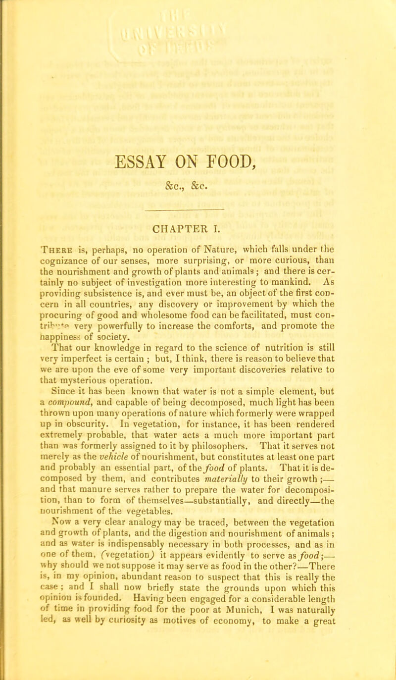 ESSAY ON FOOD, &c., &c. CHAPTER I. There is, perhaps, no operation of Nature, which falls under the cognizance of our senses, more surprising, or more curious, than the nourishment and growth of plants and animals ; and there is cer- tainly no subject of investigation more interesting to mankind. As providing subsistence is, and ever must be, an object of the first con- cern in all countries, any discovery or improvement by which the procuring of good and wholesome food can be facilitated, must con- triK.-tr, yery powerfully to increase the comforts, and promote the happiness of society. That our knowledge in regard to the science of nutrition is still very imperfect is certain ; but, I think, there is reason to believe that we are upon the eve of some very important discoveries relative to that mysterious operation. Since it has been known that water is not a simple element, but a compound, and capable of being decomposed, much light has been thrown upon many operations of nature which formerly were wrapped up in obscurity. In vegetation, for instance, it has been rendered extremely probable, that water acts a much more important part than was formerly assigned to it by philosophers. That it serves not merely as the vehicle of nourishment, but constitutes at least one part and probably an essential part, of the food of plants. That it is de- composed by them, and contributes materially to their growth ;— and that manure serves rather to prepare the water for decomposi- tion, than to form of themselves—substantially, and directly—the nourishment of the vegetables. Now a very clear analogy may be traced, between the vegetation and growth of plants, and the digestion and nourishment of animals ; and as water is indispensably necessary in both processes, and as in one of them, fvegetationj it appears evidently to serve as/oorf;— why should we not suppose it may serve as food in the other?—There is, in ray opinion, abundant reason to suspect that this is really the case ; and I shall now briefly state the grounds upon which this opinion is founded. Having been engaged for a considerable length of time in providing food for the poor at Munich, I was naturally led, as well by curiosity as motives of economy, to make a great