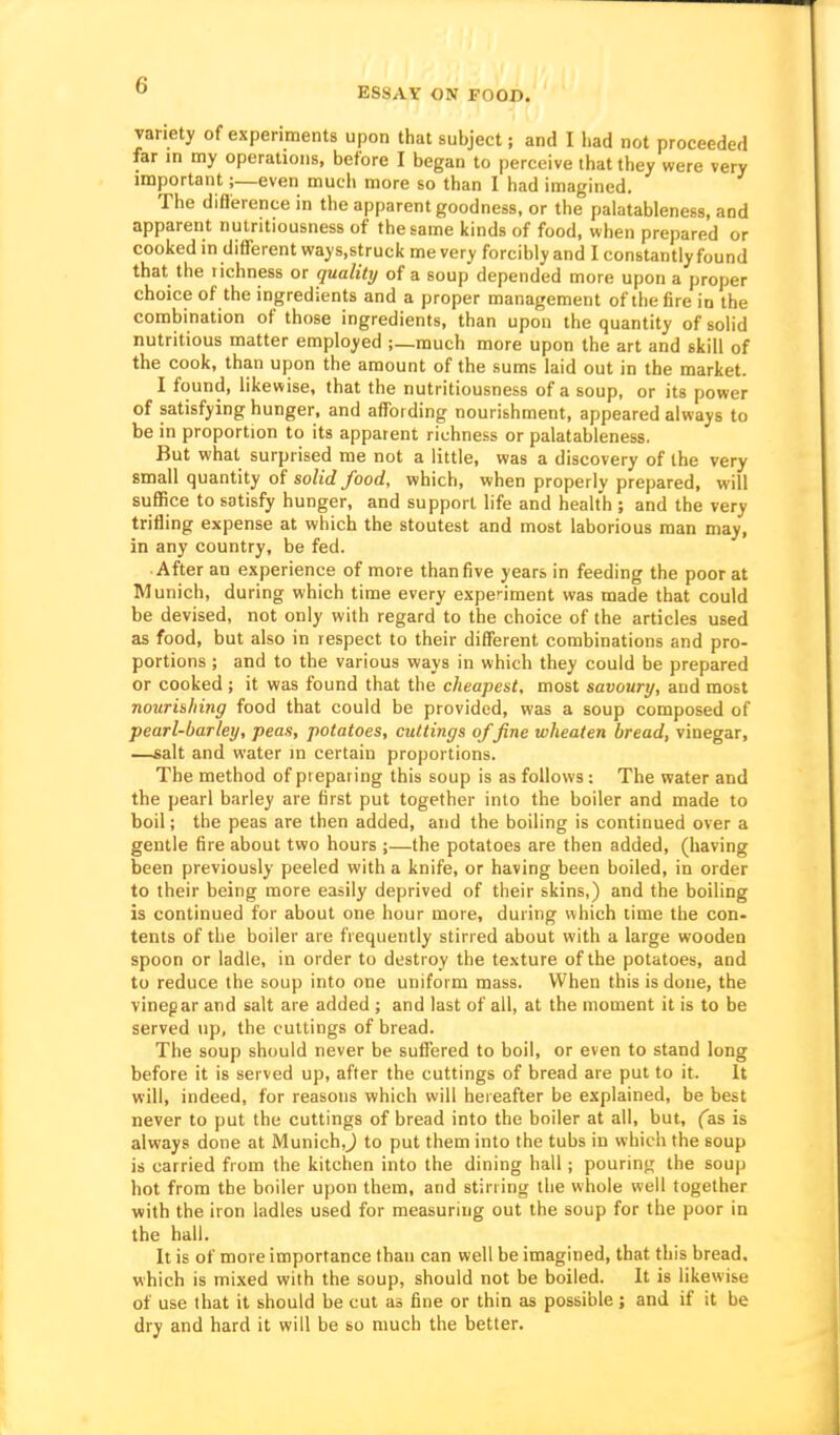 ESSAY ON FOOD. variety of experiments upon that subject; and I had not proceeded far in my operations, before I began to perceive that they were very important;—even much more so than I had imagined. The diflerence in the apparent goodness, or the palatableness, and apparent nulntiousness of the same kinds of food, when prepared or cooked in different ways.strucii me very forcibly and I constantly found that the richness or quality of a soup depended more upon a proper choice of the ingredients and a proper management of the fire in the combination of those ingredients, than upon the quantity of solid nutritious matter employed ;—much more upon the art and skill of the cook, than upon the amount of the sums laid out in the market. I found, likewise, that the nutritiousness of a soup, or its power of satisfying hunger, and affording nourishment, appeared always to be in proportion to its apparent richness or palatableness. But what surprised me not a little, was a discovery of the very Email quantity of solid food, which, when properly prepared, will suffice to satisfy hunger, and support life and health ; and the very trifling expense at which the stoutest and most laborious man may, in any country, be fed. After an experience of more than five years in feeding the poor at Munich, during which time every expenment was made that could be devised, not only with regard to the choice of the articles used as food, but also in respect to their different combinations and pro- portions ; and to the various ways in which they could be prepared or cooked; it was found that the cheapest, most savoury, and most nourishing food that could be provided, was a soup composed of pearl-barley, peas, potatoes, cuttings of fine wheaten bread, vinegar, —salt and water in certain proportions. The method of preparing this soup is as follows: The water and the pearl barley are first put together into the boiler and made to boil; the peas are then added, and the boiling is continued over a gentle fire about two hours ;—the potatoes are then added, (having been previously peeled with a knife, or having been boiled, in order to their being more easily deprived of their skins,) and the boiling is continued for about one hour more, during which time the con» tents of the boiler are frequently stirred about with a large wooden spoon or ladle, in order to destroy the te.xture of the potatoes, and to reduce the soup into one uniform mass. When this is done, the vinegar and salt are added ; and last of all, at the moment it is to be served up, the cuttings of bread. The soup should never be sufl'ered to boil, or even to stand long before it is served up, after the cuttings of bread are put to it. It will, indeed, for reasons which will hereafter be explained, be best never to put the cuttings of bread into the boiler at all, but, fas is always done at Munich,^ to put them into the tubs in which the soup is carried from the kitchen into the dining hall ; pouring the soup hot from the boiler upon them, and stirring the whole well together with the iron ladles used for measuring out the soup for the poor in the hall. It is of more importance than can well be imagined, that this bread, which is mixed with the soup, should not be boiled. It is likewise of use that it should be cut as fine or thin as possible; and if it be dry and hard it will be so much the better.