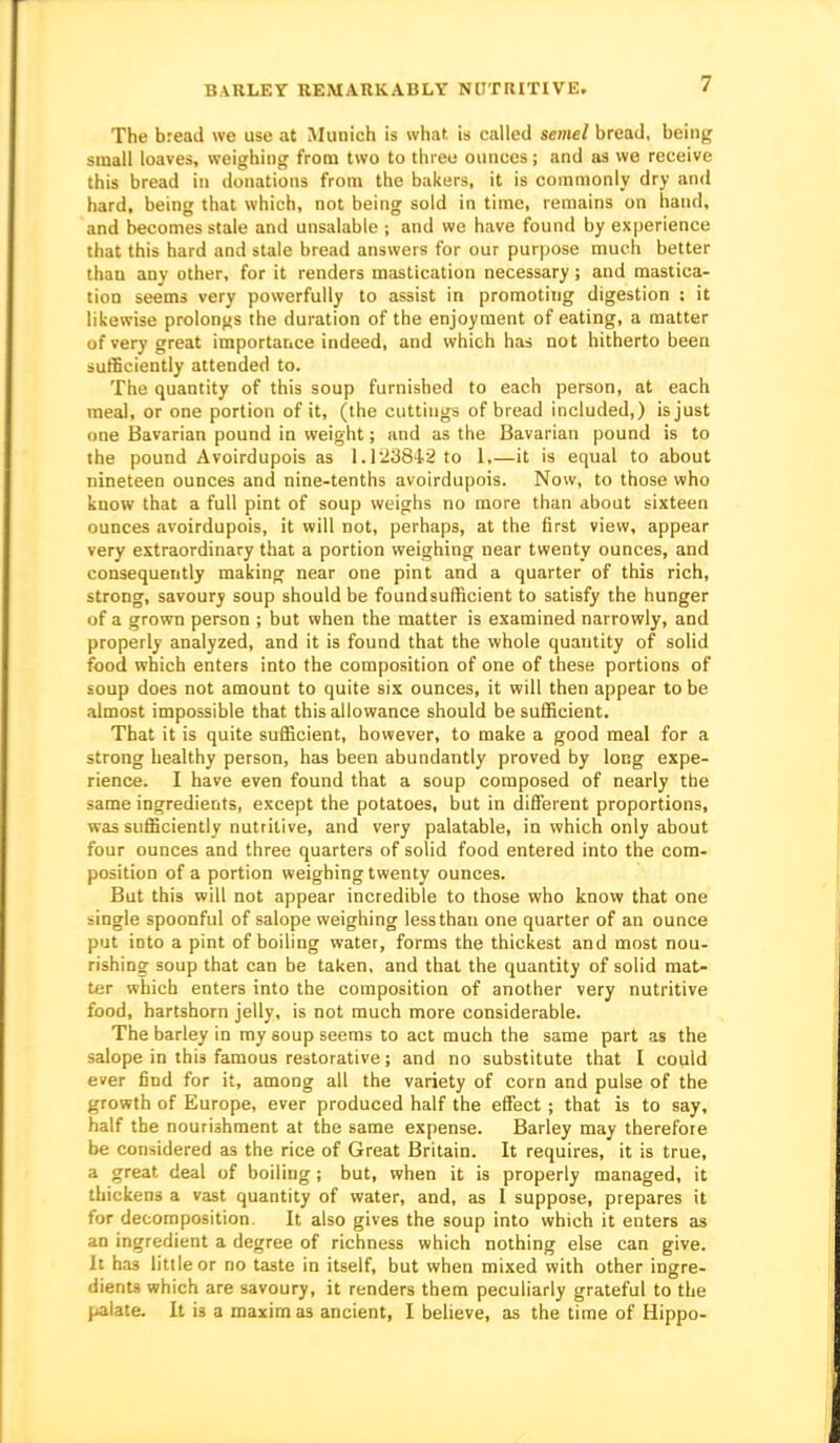 BARLEY REMARKABLY NUTRITIVE. The bread we use at Munich is what is called semel bread, being small loaves, weighing from two to three ounces; and as we receive this bread in donations from the bakers, it is commonly dry and hard, being that which, not being sold in time, remains on hand, and becomes stale and unsalable ; and we have found by experience that this hard and stale bread answers for our purpose much better thau any other, for it renders mastication necessary; and mastica- tion seems very powerfully to assist in promoting digestion ; it likewise prolonfis the duration of the enjoyment of eating, a matter of very great importatice indeed, and which has not hitherto been sufficiently attended to. The quantity of this soup furnished to each person, at each meal, or one portion of it, (the cuttings of bread included,) is just one Bavarian pound in weight; and as the Bavarian pound is to the pound Avoirdupois as 1.1 ■2384.2 to 1,—it is equal to about nineteen ounces and nine-tenths avoirdupois. Now, to those who know that a full pint of soup weighs no more than about sixteen ounces avoirdupois, it will not, perhaps, at the first view, appear very extraordinary that a portion weighing near twenty ounces, and consequently making near one pint and a quarter of this rich, strong, savoury soup should be foundsufficient to satisfy the hunger of a grown person ; but when the matter is examined narrowly, and properly analyzed, and it is found that the whole quantity of solid food which enters into the composition of one of these portions of soup does not amount to quite six ounces, it will then appear to be almost impossible that this allowance should be sufficient. That it is quite sufficient, however, to make a good meal for a strong healthy person, has been abundantly proved by long expe- rience. I have even found that a soup composed of nearly the same ingredients, except the potatoes, but in different proportions, was sufficiently nutritive, and very palatable, in which only about four ounces and three quarters of solid food entered into the com- position of a portion weighing twenty ounces. But this will not appear incredible to those who know that one single spoonful of salope weighing less thau one quarter of an ounce put into a pint of boiling water, forms the thickest and most nou- rishing soup that can be taken, and that the quantity of solid mat- ter which enters into the composition of another very nutritive food, hartshorn jelly, is not much more considerable. The barley in my soup seems to act much the same part as the salope in this famous restorative; and no substitute that I could ever find for it, among all the variety of corn and pulse of the growth of Europe, ever produced half the effect; that is to say, half the nourishment at the same expense. Barley may therefore be considered as the rice of Great Britain. It requires, it is true, a great deal of boiling ; but, when it is properly managed, it thickens a vast quantity of water, and, as 1 suppose, prepares it for decomposition. It also gives the soup into which it enters as an ingredient a degree of richness which nothing else can give. It h.13 little or no taste in itself, but when mixed with other ingre- dients which are savoury, it renders them peculiarly grateful to the palate. It is a maxim as ancient, I believe, as the time of Hippo-