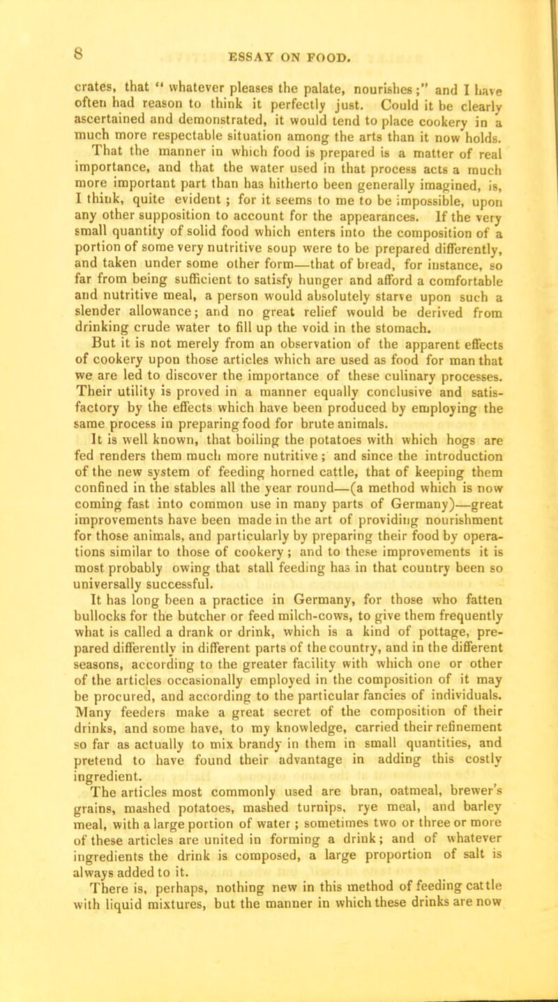crates, that  whatever pleases the palate, nourishes; and I have often had reason to think it perfectly just. Could it be clearly ascertained and demonstrated, it would tend to place cookery in a much more respectable situation among the arts than it now holds. That the manner in which food is prepared is a matter of real importance, and that the water used in that process acts a much more important part than has hitherto been generally imagined, is, I think, quite evident ; for it seems to me to be impossible, upon any other supposition to account for the appearances. If the very small quantity of solid food which enters into the composition of a portion of some very nutritive soup were to be prepared differently, and taken under some other form—that of bread, for instance, so far from being sufficient to satisfy hunger and afford a comfortable and nutritive meal, a person would absolutely starve upon such a slender allowance; and no great relief would be derived from drinking crude water to fill up the void in the stomach. But it is not merely from an observation of the apparent effects of cookery upon those articles which are used as food for man that we are led to discover the importance of these culinary processes. Their utility is proved in a manner equally conclusive and satis- factory by the effects which have been produced by employing the same process in preparing food for brute animals. It is well known, that boiling the potatoes with which hogs are fed renders them much more nutritive; and since the introduction of the new system of feeding horned cattle, that of keeping them confined in the stables all the year round—(a method which is now coming fast into common use in many parts of Germany)—great improvements have been made in the art of providing nourishment for those animals, and particularly by preparing their food by opera- tions similar to those of cookery ; and to these improvements it is most probably owing that stall feeding has in that country been so universally successful. It has long been a practice in Germany, for those who fatten bullocks for the butcher or feed milch-cows, to give them frequently what is called a drank or drink, which is a kind of pottage, pre- pared differently in different parts of the country, and in the dififerent seasons, according to the greater facility with which one or other of the articles occasionally employed in the composition of it may be procured, and according to the particular fancies of individuals. Many feeders make a great secret of the composition of their drinks, and some have, to my knowledge, carried their refinement so far as actually to mix brandy in them in small quantities, and pretend to have found their advantage in adding this costly ingredient. The articles most commonly used are bran, oatmeal, brewer's grains, mashed potatoes, mashed turnips, rye meal, and barley meal, with a large portion of water ; sometimes two or three or more of these articles are united in forming a drink; and of whatever ingredients the drink is composed, a large proportion of salt is always added to it. There is, perhaps, nothing new in this method of feeding cattle with liquid mixtures, but the manner in which these drinks are now