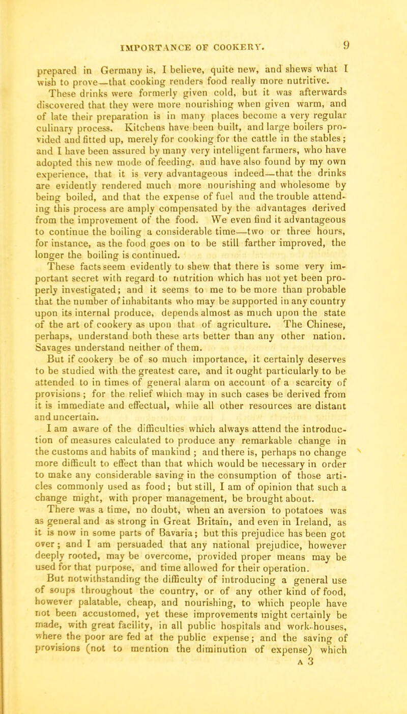 IMPORTANCE OF COOKERY. prepared in Germany is, I believe, quite new, and shews what I wish to prove—that cooiiing renders food really more nutritive. These drinks were formerly given cold, but it was afterwards discovered that they were more nourishing when given warm, and of late their preparation is in many places become a very regular culinary process. Kitchens have been built, and large boilers pro- vided and fitted up, merely for cooking for the cattle in the stables ; and I have been assured by many very intelligent farmers, who have adopted this new mode of feeding, and have also found by my own experience, that it is very advantageous indeed—that the drinks are evidently rendered much more nourishing and wholesome by being boiled, and that the expense of fuel and the trouble attend- ing this process are amply compensated by the advantages derived from the improvement of the food. We even find it advantageous to continue the boiling a considerable time—two or three hours, for instance, as the food goes on to be still farther improved, the longer the boiling is continued. These facts seem evidently to shew that there is some very im- portant secret with regard to nutrition which has not yet been pro- perly investigated; and it seems to me to be more than probable that the number of inhabitants who may be supported in any country upon its internal produce, depends almost as much upon the state of the art of cookery as upon that of agriculture. The Chinese, perhaps, understand both these arts better than any other nation. Savages understand neither of them. But if cookery be of so much importance, it certainly deserves to be studied with the greatest care, and it ought particularly to be attended to in times of general alarm on account of a scarcity of provisions ; for the relief which may in such cases be derived from it is immediate and effectual, while all other resources are distant and uncertain. I am aware of the difficulties which always attend the introduc- tion of measures calculated to produce any remarkable change in the customs and habits of mankind ; and there is, perhaps no change more difficult to effect than that which would be necessary in order to make any considerable saving in the consumption of those arti- cles commonly used as food ; but still, I am of opinion that such a change might, with proper management, be brought about. There was a time, no doubt, when an aversion to potatoes was as general and as strong in Great Britain, and even in Ireland, as it is now in some parts of Bavaria; but this prejudice has been got over; and I am persuaded that any national prejudice, however deeply rooted, may be overcome, provided proper means may be used for that purpose, and time allowed for their operation. But notwithstanding the difficulty of introducing a general use of soups throughout the country, or of any other kind of food, however palatable, cheap, and nourishing, to which people have not been accustomed, yet these improvements might certainly be made, with great facility, in all public hospitals and work-houses, where the poor are fed at the public expense; and the saving of provisions (not to mention the diminution of expense) which A 3