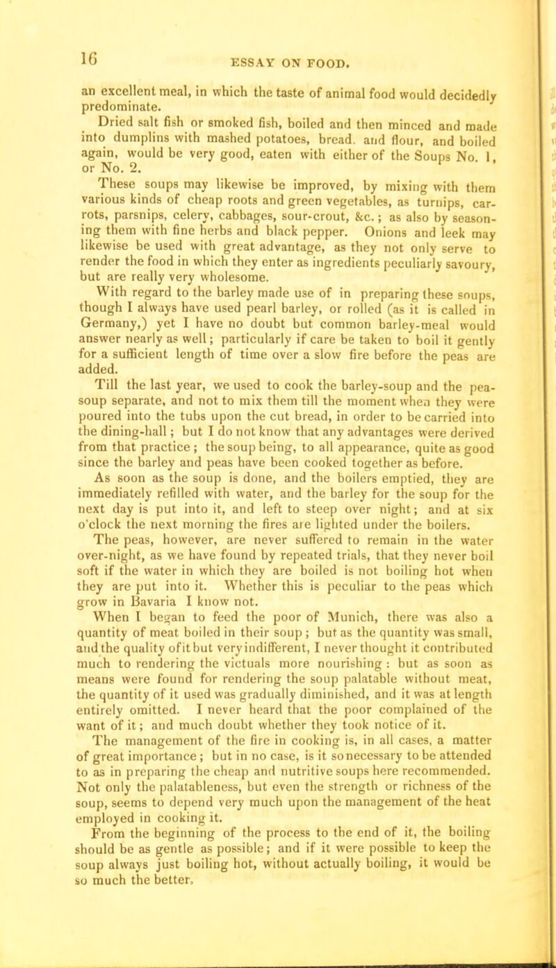 an excellent meal, in which the taste of animal food would decidedly predominate. Dried salt fish or smoked fish, boiled and then minced and made into dumplins with mashed potatoes, bread, and flour, and boiled again, would be very good, eaten with either of the Soups No I or No. 2. 1 • . These soups may likewise be improved, by mixing with them various kinds of cheap roots and green vegetables, as turnips, car- rots, parsnips, celery, cabbages, sour-crout, &c.; as also by season- ing them with fine herbs and black pepper. Onions and leek may likewise be used with great advantage, as they not only serve to render the food in which they enter as ingredients peculiarly savoury, but are really very wholesome. With regard to the barley made use of in preparing these soups, though I always have used pearl barley, or rolled (as it is called in Germany,) yet I have no doubt but common barley-meal would answer nearly as well; particularly if care be taken to boil it gently for a sufficient length of time over a slow fire before the peas are added. Till the last year, we used to cook the barley-soup and the pea- soup separate, and not to mix them till the moment when they were poured into the tubs upon the cut bread, in order to be carried into the dining-hall; but I do not know that any advantages were derived from that practice; the soup being, to all appearance, quite as good since the barley and peas have been cooked together as before. As soon as the soup is done, and the boilers emptied, they are immediately refilled with water, and the barley for the soup for the next day is put into it, and left to steep over night; and at six o'clock the next morning the fires are lighted under the boilers. The peas, however, are never suffered to remain in the water over-night, as we have found by repeated trials, that they never boil soft if the water in which they are boiled is not boiling hot when they are put into it. Whether this is peculiar to the peas which grow in Bavaria I know not. When I bei?an to feed the poor of Munich, there was also a quantity of meat boiled in their soup ; but as the quantity was small, and the quality ofitbut veryindifferent, I never thought it contributed much to rendering the victuals more nourishing : but as soon as means were found for rendering the soup palatable without meat, the quantity of it used was gradually diminished, and it was at length entirely omitted. I never heard that the poor complained of the want of it; and much doubt whether they took notice of it. The management of the fire in cooking is, in all cases, a matter of great importance ; but in no case, is it so necessary to be attended to as in preparing the cheap and nutritive soups here recommended. Not only the palatableness, but even the strength or richness of the soup, seems to depend very much upon the management of the heat employed in cooking it. From the beginning of the process to the end of it, the boiling should be as gentle as possible; and if it were possible to keep the soup always just boiling hot, without actually boiling, it would be so much the better.