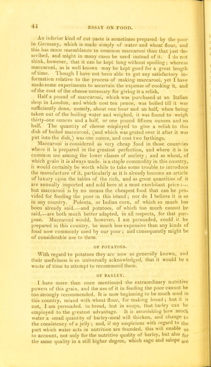 An inferior kind of cut paste is sometimes prepared by the poor in Germany, which is made simply of -.later and wheat flour, and this lias more resemblance to common maccaroni than that just de- scribed, and might in many cases be used instead of it. I do not think, however, that it can be kept long without spoiling; whereas maccaroni, as is well known may be kept good for a great length of time. I'hough I have not been able to get any satisfactory in- formation relative to the process of making maccaroni, yet I have made some experiments to ascertain the expense of cooking it, and of the cost of the cheese necessary for giving it a relish. Half a pound of maccaroni, which was purchased at an Italian shop in London, and which cost ten pence, was boiled till it was sufficiently done, namely, about one hour and an half, when being taken out of the boiling water and weighed, it was found to weigh thirty-one ounces and a half, or one pound fifteen ounces and an half. The quantity of cheese employed to give a relish to this dish of boiled maccaroni, (and which was grated over it after it was put into the dish,) was one ounce, and cost two farthings, Maccaroni is considered as very cheap food in those countries where it is prepared in the greatest perfection, and where it is in common use among the lower classes of society ; and as wheat, of which grain it is always made, is a staple commodity in this country, it would certainly be worth while to take some trouble to introduce the manufacture of it, particularly as it is already become an article of luxury upon the tables of the rich, and as great quantities of it are annually imported and sold here at a most exorbitant price :— but maccaroni is by no means the cheapest food that can be pro- vided for feeding the poor in this island ; nor do I believe it is so in any country. Polenta, or Indian corn, of which so much has been already said,—and potatoes, of which too much cannot be said,—are both much better adapted, in all respects, for that pur- pose. Maccaroni would, however, I am persuaded, could it be prepared in this country, be much less expensive than any kinds of food now commonly used by our poor; and consequently might be of considerable use to them. OF POTATOES. With regard to potatoes they are now so generally known, and their usefulness is so universally acknowledged, that it would be a waste of time to attempt to recommend them. OF BARLEY. I have more than once mentioned the extraordinary nutritive powers of this grain, and the use of it in feeding the poor cannot be too strongly recommended. It is now beginning to be much us-ed in this country, mixed with wheat flour, for making bread ; but it is not, I am ))ersuaded, in bread, but in soups, that barley can be employed to the greatest advantage. It is astonishing how much water a small quantity of barley-meal will thicken, and change to the consistency of a jelly ; and, if my suspicions with regard to the part which water acts in nutrition are founded, this will enable us ro account, not only for the nutritive quality of barley, but also f^^ the same quality in a still higher degree, which sago and salope