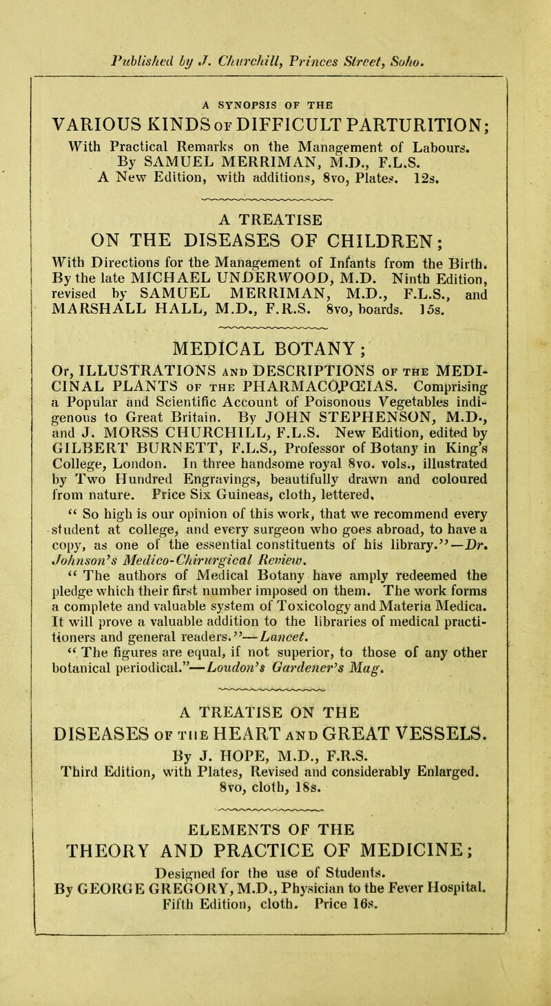 Published by J. Churchill, Princes Street, So/w. A SYNOPSIS OF THE VARIOUS KINDS or DIFFICULT PARTURITION; With Practical Remarks on the Management of Labours. By SAMUEL MERRIMAN, M.D., F.L.S. A New Edition, with additions, 8vo, Plates. 12s. A TREATISE ON THE DISEASES OF CHILDREN; With Directions for the Management of Infants from the Birth. By the late MICHAEL UNDERWOOD, M.D. Ninth Edition, revised by SAMUEL MERRIMAN, M.D., F.L.S., and MARSHALL HALL, M.D., F.R.S. 8vo, boards. 15s. MEDICAL BOTANY; Or, ILLUSTRATIONS and DESCRIPTIONS of the MEDI- CINAL PLANTS of the PHARMACOPOEIAS. Comprising a Popular and Scientific Account of Poisonous Vegetables indi- genous to Great Britain. By JOHN STEPHENSON, M.D., and J. MORSS CHURCHILL, F.L.S. New Edition, edited by GILBERT BURNETT, F.L.S., Professor of Botany in King's College, London. In three handsome royal 8vo. vols., illustrated by Two Hundred Engravings, beautifully drawn and coloured from nature. Price Six Guineas, cloth, lettered,  So high is our opinion of this work, that we recommend every student at college, and every surgeon who goes abroad, to have a copy, as one of the essential constituents of his library.—Dr. Johnson's Medico-Chirurgical Review.  The authors of Medical Botany have amply redeemed the pledge which their first number imposed on them. The work forms a complete and valuable system of Toxicology and Materia Medica. It will prove a valuable addition to the libraries of medical practi- tioners and general readers.—Lancet.  The figures are equal, if not superior, to those of any other botanical periodical.—Loudon's Gardener's Mag. A TREATISE ON THE DISEASES of the HEART and GREAT VESSELS. By J. HOPE, M.D., F.R.S. Third Edition, with Plates, Revised and considerably Enlarged. 8vo, cloth, 18s. ELEMENTS OF THE THEORY AND PRACTICE OF MEDICINE; Designed for the use of Students. By GEORGE GREGORY, M.D., Physician to the Fever Hospital. Fifth Edition, cloth. Price 16s.