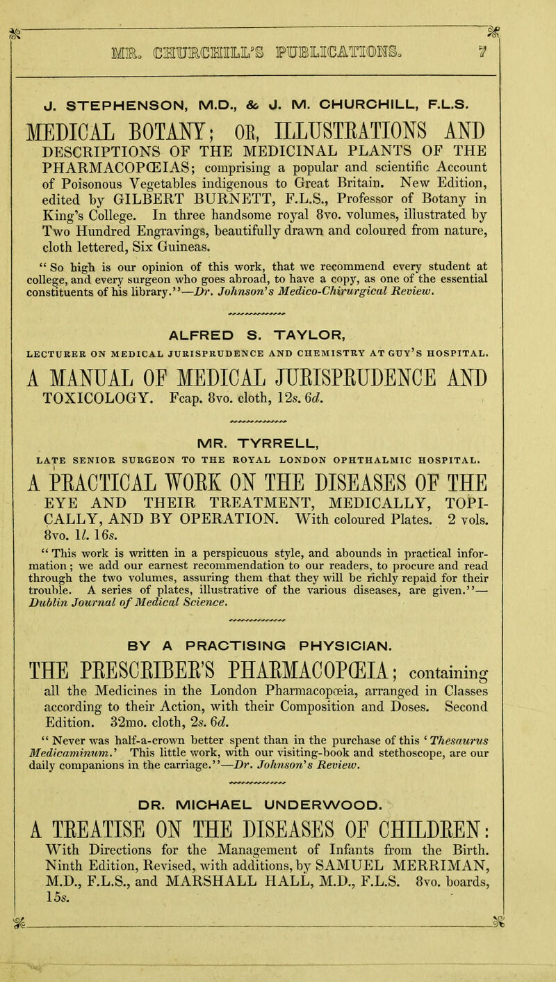 J. STEPHENSON, M.D., & J. M. CHURCHILL, F.L.S. MEDICAL BOTANY; OE, ILLUSTEATIONS AND DESCRIPTIONS OF THE MEDICINAL PLANTS OF THE PHARMACOPOEIAS; comprising a popular and scientific Account of Poisonous Vegetables indigenous to Great Britain. New Edition, edited by GILBERT BURNETT, F.L.S., Professor of Botany in King's College. In three handsome royal 8vo. volumes, illustrated by Two Hundred Engravings, beautifully drawn and coloured from nature, cloth lettered, Six Guineas.  So high is our opinion of this work, that we recommend every student at college, and every surgeon who goes abroad, to have a copy, as one of the essential constituents of his library.—Dr. Johnson's Medico-Chirurgical Review. ALFRED S. TAYLOR, LECTURER ON MEDICAL JURISPRUDENCE AND CHEMISTRY ATGUY'S HOSPITAL. A MANUAL OF MEDICAL JUEISPEUDENCE AND TOXICOLOGY. Fcap. 8vo. cloth, 12s. 6d. MR. TYRRELL, LATE SENIOR SURGEON TO THE ROYAL LONDON OPHTHALMIC HOSPITAL. A PEACTICAL WOBK ON THE DISEASES OE THE EYE AND THEIR TREATMENT, MEDICALLY, TOPI- CALLY, AND BY OPERATION. With coloured Plates. 2 vols. 8vo. 11.16s.  This work is written in a perspicuous style, and abounds in practical infor- mation ; we add our earnest recommendation to our readers, to procure and read through the two volumes, assuring them that they will be richly repaid for their trouble. A series of plates, illustrative of the various diseases, are given.— Dublin Journal of Medical Science. BY A PRACTISING PHYSICIAN. THE PEESCEIBEE'S PHAEMACOPCEIA; containing all the Medicines in the London Pharmacopoeia, arranged in Classes according to their Action, with their Composition and Doses. Second Edition. 32mo. cloth, 2s. 6d.  Never was half-a-crown better spent than in the purchase of this ' Thesaurus Medicaminum., This little work, with our visiting-book and stethoscope, are our daily companions in the carriage.—Dr. Johnson's Review. DR. MICHAEL UNDERWOOD. A TEEATISE ON THE DISEASES OE CHILDEEN: With Directions for the Management of Infants from the Birth. Ninth Edition, Revised, with additions, by SAMUEL MERRIMAN, M.D., F.L.S., and MARSHALL HALL, M.D., F.L.S. 8vo. boards, 15s. % i