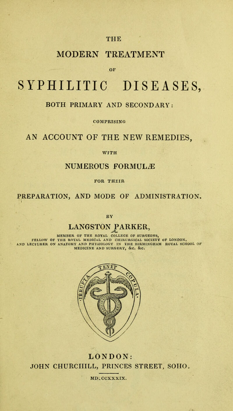 THE MODERN TREATMENT OF SYPHILITIC DISEASES, BOTH PRIMARY AND SECONDARY: COMPRISING AN ACCOUNT OF THE NEW REMEDIES, WITH NUMEROUS FORMULAE FOR THEIR PREPARATION, AND MODE OF ADMINISTRATION. BY LANGSTON PARKER, MEMBER OF THE ROYAL COLLEGE OF SURGEONS, FELLOW OF THE ROYAL MEDICAL AND CHIRURGICAL SOCIETY OF LONDON, AND LEC1URER ON ANATOMY AND PHYSIOLOGY IN THE BIRMINGHAM ROYAL SCHOOL OF MEDICINE AND SURGERY, &C. &C. LONDON: JOHN CHURCHILL, PRINCES STREET, SOHO. MDlCCXXXIX.